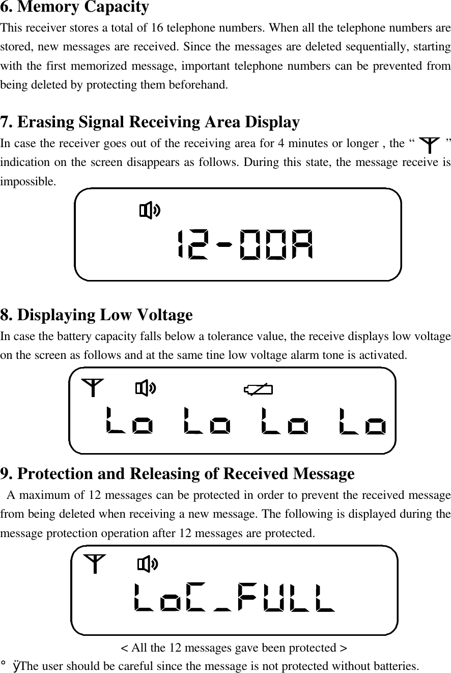 6. Memory CapacityThis receiver stores a total of 16 telephone numbers. When all the telephone numbers arestored, new messages are received. Since the messages are deleted sequentially, startingwith the first memorized message, important telephone numbers can be prevented frombeing deleted by protecting them beforehand.7. Erasing Signal Receiving Area DisplayIn case the receiver goes out of the receiving area for 4 minutes or longer , the &ldquo;     &rdquo;indication on the screen disappears as follows. During this state, the message receive isimpossible.8. Displaying Low VoltageIn case the battery capacity falls below a tolerance value, the receive displays low voltageon the screen as follows and at the same tine low voltage alarm tone is activated.9. Protection and Releasing of Received Message A maximum of 12 messages can be protected in order to prevent the received messagefrom being deleted when receiving a new message. The following is displayed during themessage protection operation after 12 messages are protected.                   < All the 12 messages gave been protected >&iexcl;&Oslash; The user should be careful since the message is not protected without batteries.
