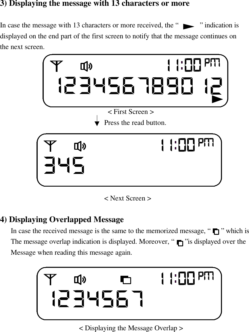 3) Displaying the message with 13 characters or moreIn case the message with 13 characters or more received, the &ldquo;      &rdquo; indication isdisplayed on the end part of the first screen to notify that the message continues onthe next screen.                                   < First Screen >                             Press the read button.                                 < Next Screen >4) Displaying Overlapped Message   In case the received message is the same to the memorized message, &ldquo;   &rdquo; which is             The message overlap indication is displayed. Moreover, &ldquo;   &rdquo;is displayed over the            Message when reading this message again.                        < Displaying the Message Overlap >