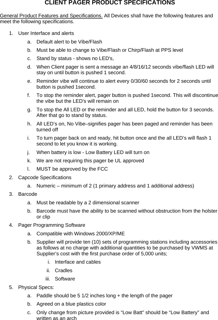   CLIENT PAGER PRODUCT SPECIFICATIONS  General Product Features and Specifications. All Devices shall have the following features and meet the following specifications.   1.  User Interface and alerts a.  Default alert to be Vibe/Flash  b.  Must be able to change to Vibe/Flash or Chirp/Flash at PPS level  c.  Stand by status - shows no LED's, d.  When Client pager is sent a message an 4/8/16/12 seconds vibe/flash LED will stay on until button is pushed 1 second. e.  Reminder vibe will continue to alert every 0/30/60 seconds for 2 seconds until button is pushed 1second. f.  To stop the reminder alert, pager button is pushed 1second. This will discontinue the vibe but the LED's will remain on g.  To stop the All LED or the reminder and all LED, hold the button for 3 seconds. After that go to stand by status. h.  All LED&rsquo;s on, No Vibe&ndash;signifies pager has been paged and reminder has been turned off i.  To turn pager back on and ready, hit button once and the all LED&rsquo;s will flash 1 second to let you know it is working.  j.  When battery is low - Low Battery LED will turn on k.  We are not requiring this pager be UL approved l.  MUST be approved by the FCC 2. Capcode Specifications a.  Numeric &ndash; minimum of 2 (1 primary address and 1 additional address) 3. Barcode a.  Must be readable by a 2 dimensional scanner b.  Barcode must have the ability to be scanned without obstruction from the holster or clip  4.  Pager Programming Software a.  Compatible with Windows 2000/XP/ME  b.  Supplier will provide ten (10) sets of programming stations including accessories as follows at no charge with additional quantities to be purchased by VWMS at Supplier&rsquo;s cost with the first purchase order of 5,000 units; i. Interface and cables ii. Cradles iii. Software 5. Physical Specs: a.  Paddle should be 5 1/2 inches long + the length of the pager  b.  Agreed on a blue plastics color c.  Only change from picture provided is &ldquo;Low Batt&rdquo; should be &ldquo;Low Battery&rdquo; and written as an arch  