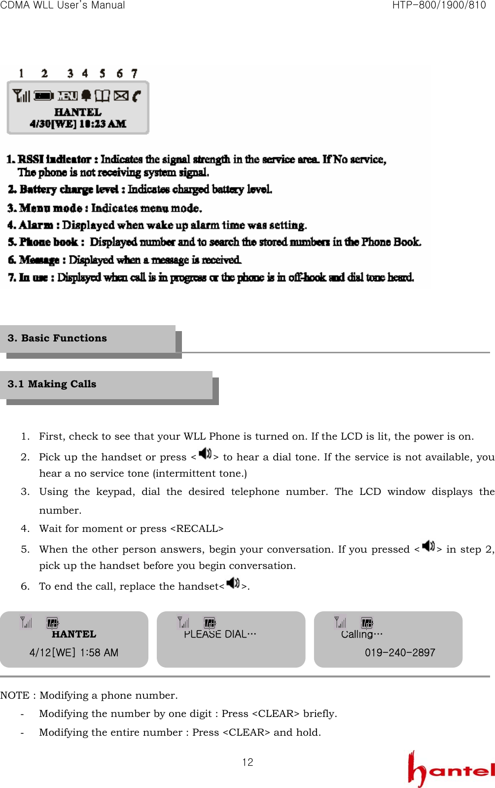 CDMA WLL User&rsquo;s Manual                                                               HTP-800/1900/810   12        1. First, check to see that your WLL Phone is turned on. If the LCD is lit, the power is on.   2. Pick up the handset or press < > to hear a dial tone. If the service is not available, you hear a no service tone (intermittent tone.) 3. Using the keypad, dial the desired telephone number. The LCD window displays the number. 4. Wait for moment or press <RECALL> 5. When the other person answers, begin your conversation. If you pressed < > in step 2, pick up the handset before you begin conversation. 6. To end the call, replace the handset< >.      NOTE : Modifying a phone number. - Modifying the number by one digit : Press <CLEAR> briefly. - Modifying the entire number : Press <CLEAR> and hold. 3. Basic Functions 3.1 Making Calls HANTEL 4/12[WE] 1:58 AM PLEASE DIAL&hellip;  Calling&hellip; 019-240-2897 