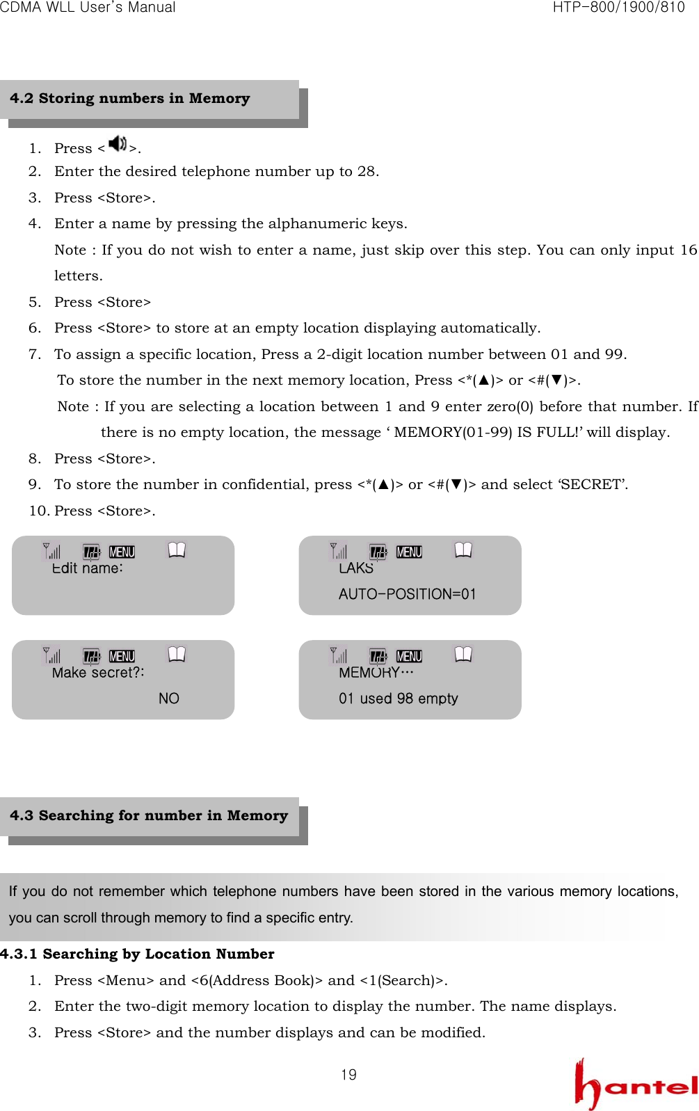 CDMA WLL User&rsquo;s Manual                                                               HTP-800/1900/810   19  1. Press < >.  2. Enter the desired telephone number up to 28. 3. Press <Store>. 4. Enter a name by pressing the alphanumeric keys. Note : If you do not wish to enter a name, just skip over this step. You can only input 16 letters. 5. Press <Store> 6. Press <Store> to store at an empty location displaying automatically. 7. To assign a specific location, Press a 2-digit location number between 01 and 99. To store the number in the next memory location, Press <*(▲)> or <#(▼)>. Note : If you are selecting a location between 1 and 9 enter zero(0) before that number. If there is no empty location, the message &lsquo; MEMORY(01-99) IS FULL!&rsquo; will display. 8. Press <Store>. 9. To store the number in confidential, press <*(▲)> or <#(▼)> and select &lsquo;SECRET&rsquo;. 10. Press <Store>.                 4.3.1 Searching by Location Number 1. Press <Menu> and <6(Address Book)> and <1(Search)>. 2. Enter the two-digit memory location to display the number. The name displays. 3. Press <Store> and the number displays and can be modified.   If you do not remember which telephone numbers have been stored in the various memory locations, you can scroll through memory to find a specific entry. 4.2 Storing numbers in Memory 4.3 Searching for number in Memory Edit name:  LAKS AUTO-POSITION=01Make secret?:                NO MEMORY&hellip; 01 used 98 empty 
