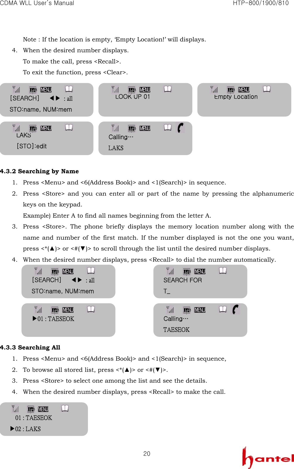 CDMA WLL User&rsquo;s Manual                                                               HTP-800/1900/810   20Note : If the location is empty, &lsquo;Empty Location!&rsquo; will displays. 4. When the desired number displays.   To make the call, press <Recall>. To exit the function, press <Clear>.         4.3.2 Searching by Name 1. Press <Menu> and <6(Address Book)> and <1(Search)> in sequence. 2. Press <Store> and you can enter all or part of the name by pressing the alphanumeric keys on the keypad. Example) Enter A to find all names beginning from the letter A. 3. Press <Store>. The phone briefly displays the memory location number along with the name and number of the first match. If the number displayed is not the one you want, press <*(▲)> or <#(▼)> to scroll through the list until the desired number displays. 4. When the desired number displays, press <Recall> to dial the number automatically.        4.3.3 Searching All 1. Press <Menu> and <6(Address Book)> and <1(Search)> in sequence, 2. To browse all stored list, press <*(▲)> or <#(▼)>. 3. Press <Store> to select one among the list and see the details. 4. When the desired number displays, press <Recall> to make the call.     [SEARCH]   ◀▶ : all STO:name, NUM:mem LOOK UP 01  Empty Location  LAKS [STO]:edit [SEARCH]   ◀▶ : all STO:name, NUM:mem SEARCH FOR T_ ▶01 : TAESEOK  Calling&hellip; TAESEOK Calling&hellip; LAKS 01 : TAESEOK ▶02 : LAKS 
