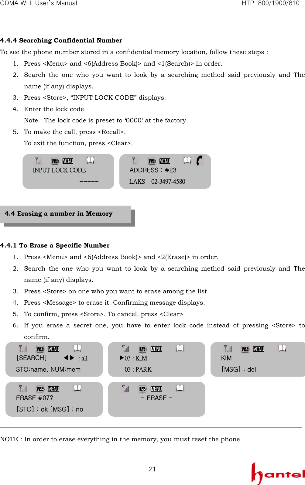 CDMA WLL User&rsquo;s Manual                                                               HTP-800/1900/810   214.4.4 Searching Confidential Number To see the phone number stored in a confidential memory location, follow these steps : 1. Press <Menu> and <6(Address Book)> and <1(Search)> in order. 2. Search the one who you want to look by a searching method said previously and The name (if any) displays. 3. Press <Store>, &ldquo;INPUT LOCK CODE&rdquo; displays.   4. Enter the lock code. Note : The lock code is preset to &lsquo;0000&rsquo; at the factory. 5. To make the call, press <Recall>. To exit the function, press <Clear>.         4.4.1 To Erase a Specific Number 1. Press <Menu> and <6(Address Book)> and <2(Erase)> in order. 2. Search the one who you want to look by a searching method said previously and The name (if any) displays. 3. Press <Store> on one who you want to erase among the list. 4. Press <Message> to erase it. Confirming message displays. 5. To confirm, press <Store>. To cancel, press <Clear> 6. If you erase a secret one, you have to enter lock code instead of pressing <Store> to confirm.         NOTE : In order to erase everything in the memory, you must reset the phone.  4.4 Erasing a number in Memory ADDRESS : #23 LAKS    02-3497-4580 INPUT LOCK CODE                ----- [SEARCH]     ◀▶ : all STO:name, NUM:mem ▶03 : KIM 03 : PARK KIM [MSG] : del ERASE #07? [STO] : ok [MSG] : no - ERASE -  