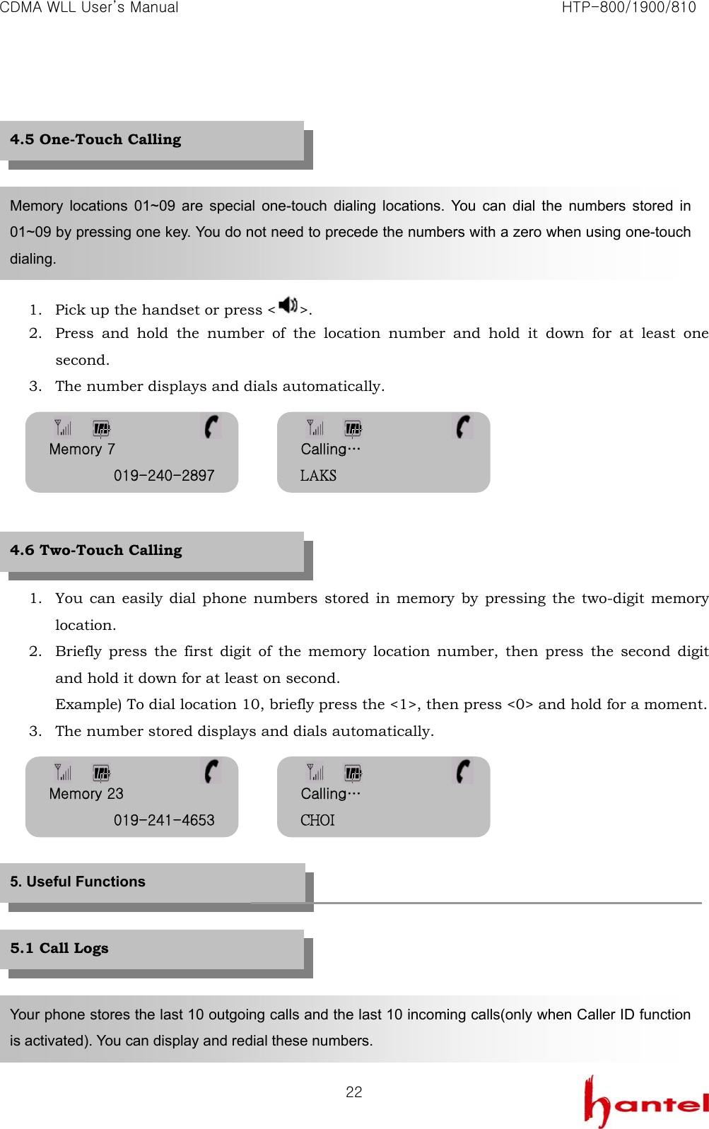 CDMA WLL User&rsquo;s Manual                                                               HTP-800/1900/810   22        1. Pick up the handset or press < >. 2. Press and hold the number of the location number and hold it down for at least one second. 3. The number displays and dials automatically.        1. You can easily dial phone numbers stored in memory by pressing the two-digit memory location. 2. Briefly press the first digit of the memory location number, then press the second digit and hold it down for at least on second. Example) To dial location 10, briefly press the <1>, then press <0> and hold for a moment. 3. The number stored displays and dials automatically.             Memory locations 01~09 are special one-touch dialing locations. You can dial the numbers stored in 01~09 by pressing one key. You do not need to precede the numbers with a zero when using one-touch dialing. 5. Useful Functions Your phone stores the last 10 outgoing calls and the last 10 incoming calls(only when Caller ID function is activated). You can display and redial these numbers. 4.6 Two-Touch Calling   4.5 One-Touch Calling 5.1 Call Logs Memory 7 019-240-2897 Calling&hellip; LAKS Memory 23 019-241-4653 Calling&hellip; CHOI 