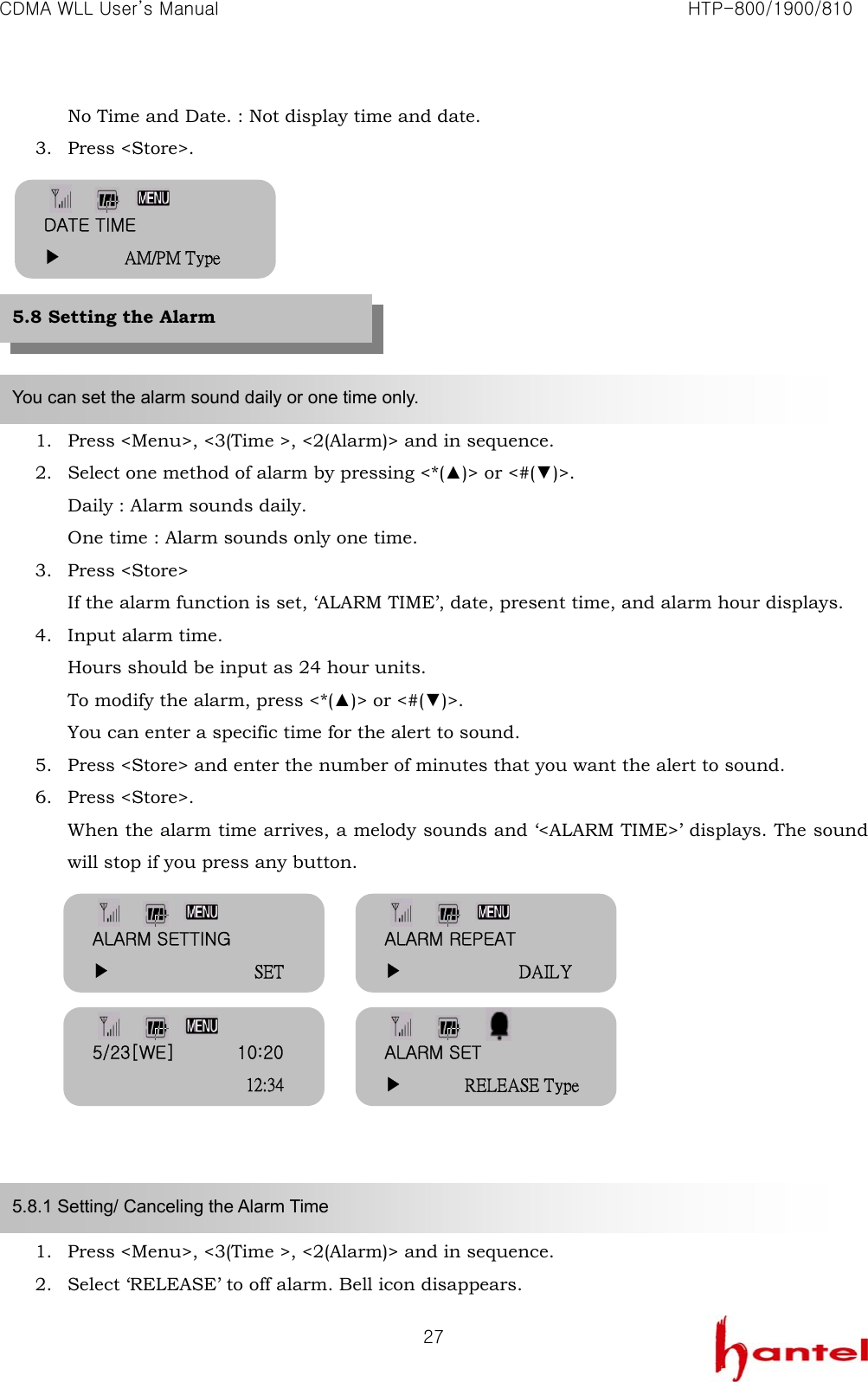 CDMA WLL User&rsquo;s Manual                                                               HTP-800/1900/810   27No Time and Date. : Not display time and date. 3. Press <Store>.         1. Press <Menu>, <3(Time >, <2(Alarm)> and in sequence. 2. Select one method of alarm by pressing <*(▲)> or <#(▼)>. Daily : Alarm sounds daily. One time : Alarm sounds only one time. 3. Press <Store> If the alarm function is set, &lsquo;ALARM TIME&rsquo;, date, present time, and alarm hour displays. 4. Input alarm time. Hours should be input as 24 hour units. To modify the alarm, press <*(▲)> or <#(▼)>. You can enter a specific time for the alert to sound. 5. Press <Store> and enter the number of minutes that you want the alert to sound. 6. Press <Store>. When the alarm time arrives, a melody sounds and &lsquo;<ALARM TIME>&rsquo; displays. The sound will stop if you press any button.            1. Press <Menu>, <3(Time >, <2(Alarm)> and in sequence. 2. Select &lsquo;RELEASE&rsquo; to off alarm. Bell icon disappears. You can set the alarm sound daily or one time only. 5.8.1 Setting/ Canceling the Alarm Time 5.8 Setting the Alarm DATE TIME ▶       AM/PM Type ALARM REPEAT ▶             DAILY ALARM SETTING ▶                SET 5/23[WE]       10:20                  12:34 ALARM SET ▶       RELEASE Type