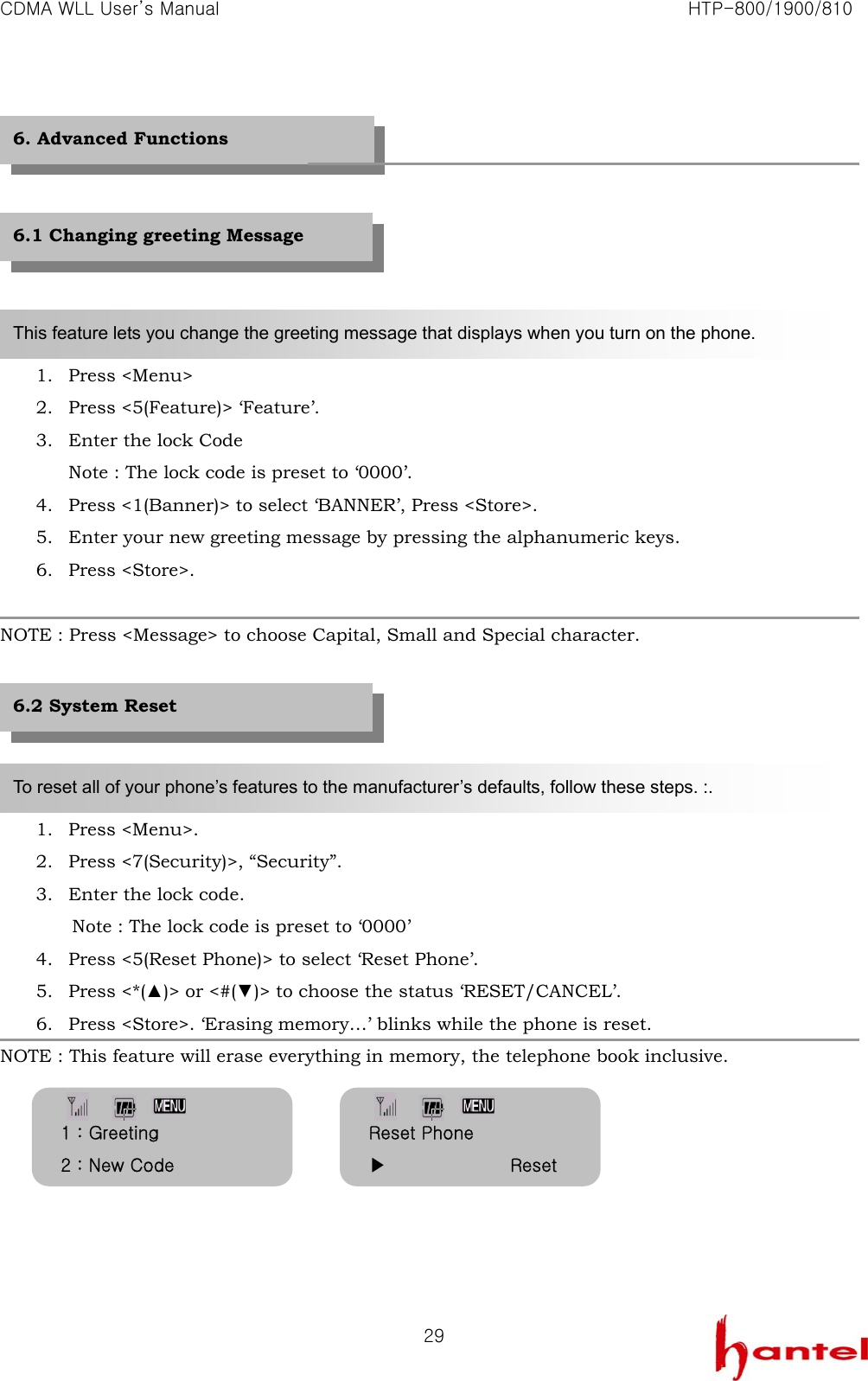 CDMA WLL User&rsquo;s Manual                                                               HTP-800/1900/810   29        1. Press <Menu> 2. Press <5(Feature)> &lsquo;Feature&rsquo;. 3. Enter the lock Code Note : The lock code is preset to &lsquo;0000&rsquo;. 4. Press <1(Banner)> to select &lsquo;BANNER&rsquo;, Press <Store>. 5. Enter your new greeting message by pressing the alphanumeric keys. 6. Press <Store>.  NOTE : Press <Message> to choose Capital, Small and Special character.      1. Press <Menu>. 2. Press <7(Security)>, &ldquo;Security&rdquo;. 3. Enter the lock code.     Note : The lock code is preset to &lsquo;0000&rsquo;   4. Press <5(Reset Phone)> to select &lsquo;Reset Phone&rsquo;. 5. Press <*(▲)> or <#(▼)> to choose the status &lsquo;RESET/CANCEL&rsquo;. 6. Press <Store>. &lsquo;Erasing memory&hellip;&rsquo; blinks while the phone is reset. NOTE : This feature will erase everything in memory, the telephone book inclusive.        6. Advanced Functions This feature lets you change the greeting message that displays when you turn on the phone. To reset all of your phone&rsquo;s features to the manufacturer&rsquo;s defaults, follow these steps. :. 6.1 Changing greeting Message 6.2 System Reset   Reset Phone ▶              Reset 1 : Greeting 2 : New Code 