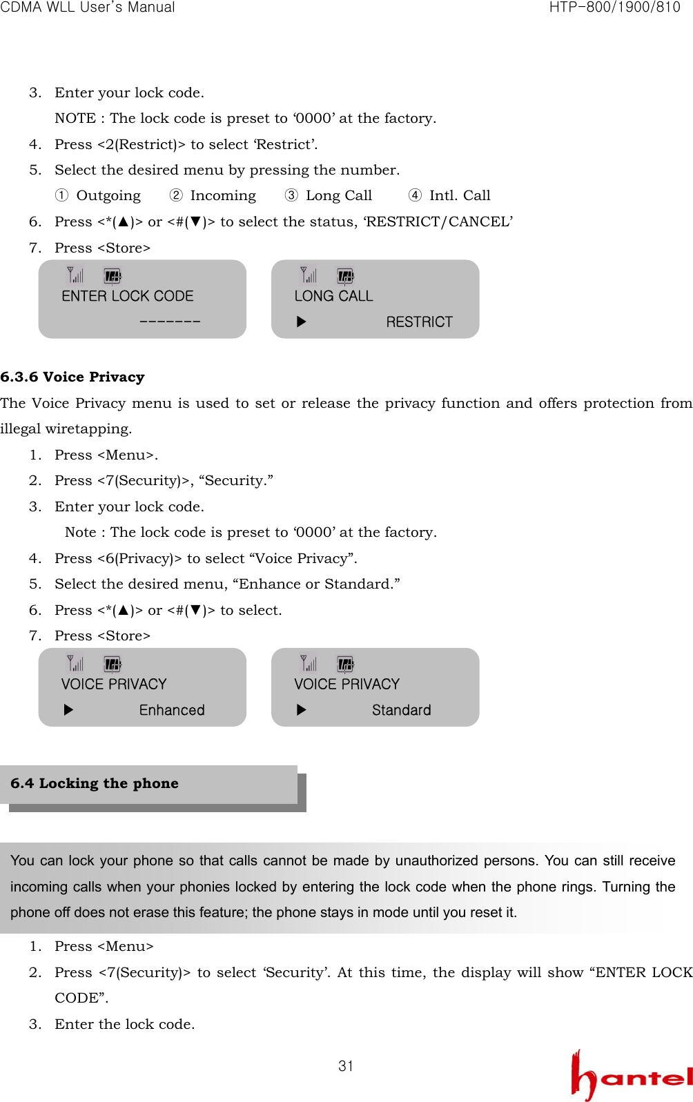 CDMA WLL User&rsquo;s Manual                                                               HTP-800/1900/810   313. Enter your lock code. NOTE : The lock code is preset to &lsquo;0000&rsquo; at the factory. 4. Press <2(Restrict)> to select &lsquo;Restrict&rsquo;. 5. Select the desired menu by pressing the number. ① Outgoing    ② Incoming    ③ Long Call     ④ Intl. Call 6. Press <*(▲)> or <#(▼)> to select the status, &lsquo;RESTRICT/CANCEL&rsquo; 7. Press <Store>     6.3.6 Voice Privacy The Voice Privacy menu is used to set or release the privacy function and offers protection from illegal wiretapping. 1. Press <Menu>. 2. Press <7(Security)>, &ldquo;Security.&rdquo; 3. Enter your lock code.   Note : The lock code is preset to &lsquo;0000&rsquo; at the factory. 4. Press <6(Privacy)> to select &ldquo;Voice Privacy&rdquo;. 5. Select the desired menu, &ldquo;Enhance or Standard.&rdquo; 6. Press <*(▲)> or <#(▼)> to select. 7. Press <Store>            1. Press <Menu> 2. Press <7(Security)> to select &lsquo;Security&rsquo;. At this time, the display will show &ldquo;ENTER LOCK CODE&rdquo;. 3. Enter the lock code. You can lock your phone so that calls cannot be made by unauthorized persons. You can still receive incoming calls when your phonies locked by entering the lock code when the phone rings. Turning the phone off does not erase this feature; the phone stays in mode until you reset it. 6.4 Locking the phone ENTER LOCK CODE            ------- LONG CALL ▶           RESTRICTVOICE PRIVACY ▶         Enhanced VOICE PRIVACY ▶         Standard 