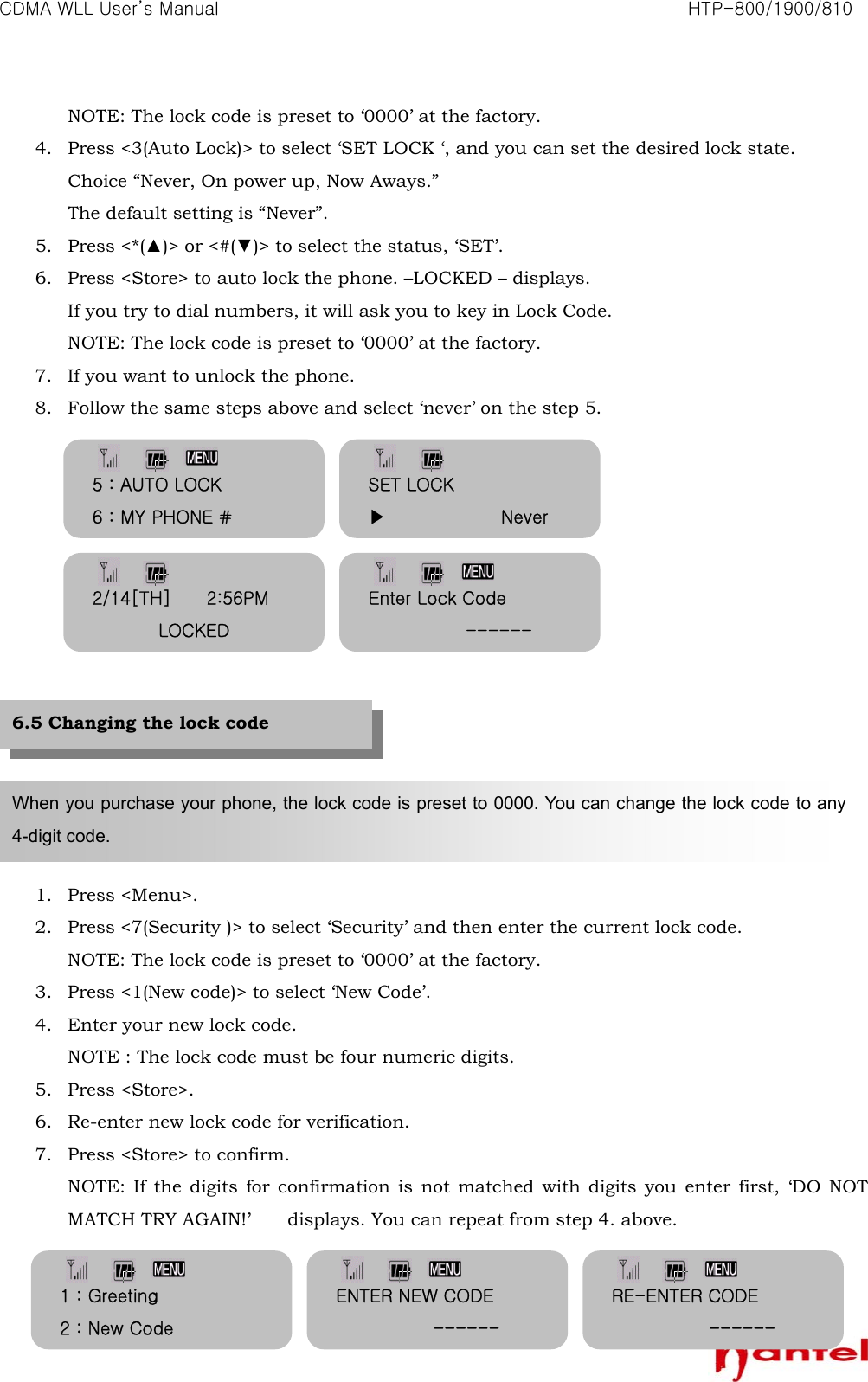CDMA WLL User&rsquo;s Manual                                                               HTP-800/1900/810   32NOTE: The lock code is preset to &lsquo;0000&rsquo; at the factory. 4. Press <3(Auto Lock)> to select &lsquo;SET LOCK &lsquo;, and you can set the desired lock state. Choice &ldquo;Never, On power up, Now Aways.&rdquo;   The default setting is &ldquo;Never&rdquo;. 5. Press <*(▲)> or <#(▼)> to select the status, &lsquo;SET&rsquo;. 6. Press <Store> to auto lock the phone. &ndash;LOCKED &ndash; displays.   If you try to dial numbers, it will ask you to key in Lock Code. NOTE: The lock code is preset to &lsquo;0000&rsquo; at the factory. 7. If you want to unlock the phone. 8. Follow the same steps above and select &lsquo;never&rsquo; on the step 5.               1. Press <Menu>. 2. Press <7(Security )> to select &lsquo;Security&rsquo; and then enter the current lock code. NOTE: The lock code is preset to &lsquo;0000&rsquo; at the factory. 3. Press <1(New code)> to select &lsquo;New Code&rsquo;. 4. Enter your new lock code. NOTE : The lock code must be four numeric digits. 5. Press <Store>. 6. Re-enter new lock code for verification. 7. Press <Store> to confirm. NOTE: If the digits for confirmation is not matched with digits you enter first, &lsquo;DO NOT MATCH TRY AGAIN!&rsquo;  displays. You can repeat from step 4. above.   When you purchase your phone, the lock code is preset to 0000. You can change the lock code to any 4-digit code. 6.5 Changing the lock code SET LOCK ▶             Never 5 : AUTO LOCK 6 : MY PHONE # 2/14[TH]        2:56PM LOCKED Enter Lock Code            ------ 1 : Greeting 2 : New Code ENTER NEW CODE            ------ RE-ENTER CODE            ------ 