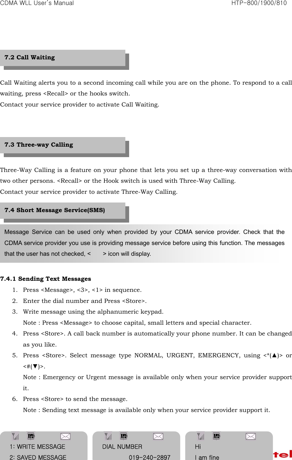 CDMA WLL User&rsquo;s Manual                                                               HTP-800/1900/810   34    Call Waiting alerts you to a second incoming call while you are on the phone. To respond to a call waiting, press <Recall> or the hooks switch. Contact your service provider to activate Call Waiting.      Three-Way Calling is a feature on your phone that lets you set up a three-way conversation with two other persons. <Recall> or the Hook switch is used with Three-Way Calling. Contact your service provider to activate Three-Way Calling.        7.4.1 Sending Text Messages 1. Press <Message>, <3>, <1> in sequence. 2. Enter the dial number and Press <Store>. 3. Write message using the alphanumeric keypad. Note : Press <Message> to choose capital, small letters and special character. 4. Press <Store>. A call back number is automatically your phone number. It can be changed as you like. 5. Press <Store>. Select message type NORMAL, URGENT, EMERGENCY, using <*(▲)> or <#(▼)>. Note : Emergency or Urgent message is available only when your service provider support it. 6. Press <Store> to send the message. Note : Sending text message is available only when your service provider support it.   Message Service can be used only when provided by your CDMA service provider. Check that the CDMA service provider you use is providing message service before using this function. The messages that the user has not checked, <    > icon will display. 7.2 Call Waiting 7.3 Three-way Calling 7.4 Short Message Service(SMS) 1: WRITE MESSAGE 2: SAVED MESSAGE DIAL NUMBER 019-240-2897Hi I am fine 