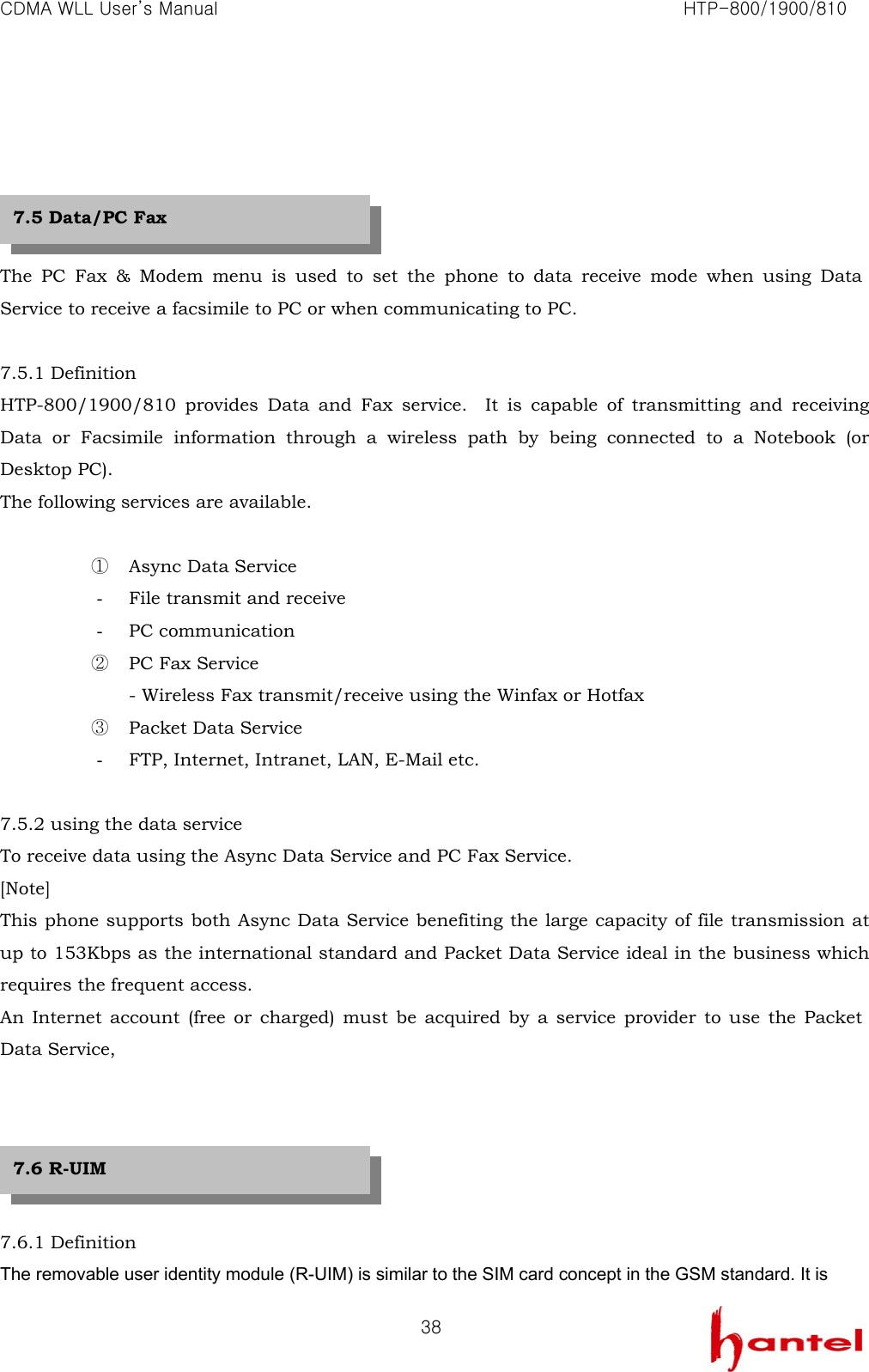 CDMA WLL User&rsquo;s Manual                                                               HTP-800/1900/810   38     The PC Fax &amp; Modem menu is used to set the phone to data receive mode when using Data Service to receive a facsimile to PC or when communicating to PC.  7.5.1 Definition HTP-800/1900/810 provides Data and Fax service.  It is capable of transmitting and receiving Data or Facsimile information through a wireless path by being connected to a Notebook (or Desktop PC).   The following services are available.  ① Async Data Service - File transmit and receive - PC communication ② PC Fax Service - Wireless Fax transmit/receive using the Winfax or Hotfax ③ Packet Data Service - FTP, Internet, Intranet, LAN, E-Mail etc.  7.5.2 using the data service To receive data using the Async Data Service and PC Fax Service. [Note] This phone supports both Async Data Service benefiting the large capacity of file transmission at up to 153Kbps as the international standard and Packet Data Service ideal in the business which requires the frequent access. An Internet account (free or charged) must be acquired by a service provider to use the Packet Data Service,      7.6.1 Definition The removable user identity module (R-UIM) is similar to the SIM card concept in the GSM standard. It is 7.5 Data/PC Fax 7.6 R-UIM 