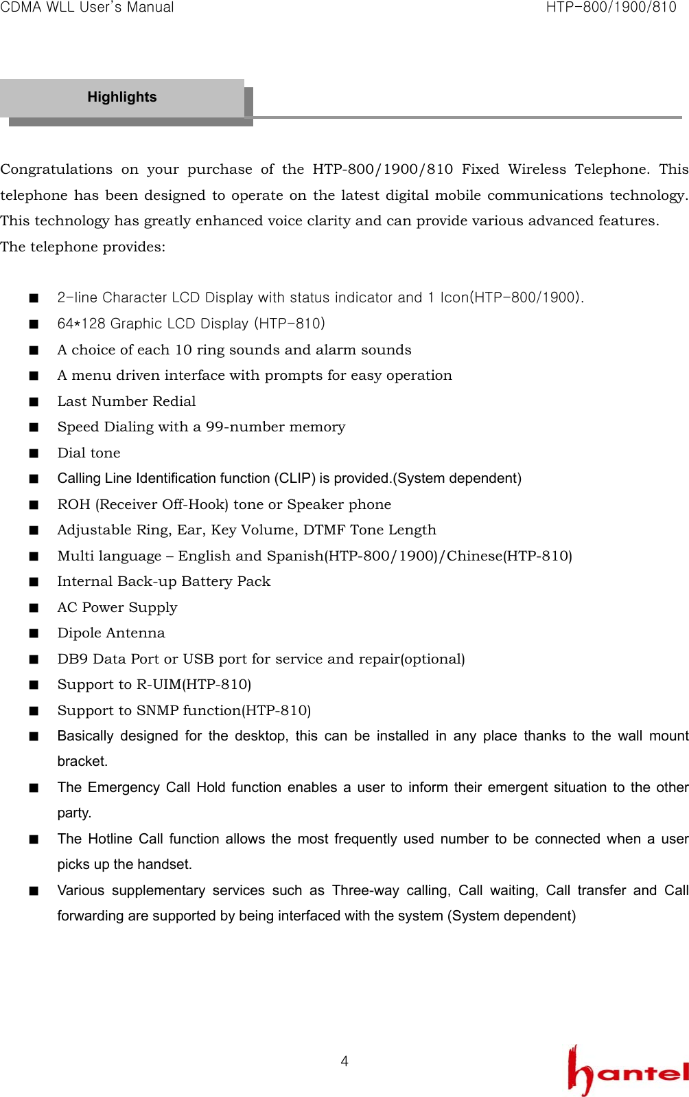 CDMA WLL User&rsquo;s Manual                                                               HTP-800/1900/810   4   Congratulations on your purchase of the HTP-800/1900/810 Fixed Wireless Telephone. This telephone has been designed to operate on the latest digital mobile communications technology. This technology has greatly enhanced voice clarity and can provide various advanced features. The telephone provides:  ■  2-line Character LCD Display with status indicator and 1 Icon(HTP-800/1900). ■  64*128 Graphic LCD Display (HTP-810) ■  A choice of each 10 ring sounds and alarm sounds ■  A menu driven interface with prompts for easy operation ■  Last Number Redial ■  Speed Dialing with a 99-number memory ■  Dial tone ■  Calling Line Identification function (CLIP) is provided.(System dependent) ■  ROH (Receiver Off-Hook) tone or Speaker phone ■  Adjustable Ring, Ear, Key Volume, DTMF Tone Length ■  Multi language &ndash; English and Spanish(HTP-800/1900)/Chinese(HTP-810) ■  Internal Back-up Battery Pack ■  AC Power Supply ■  Dipole Antenna ■  DB9 Data Port or USB port for service and repair(optional) ■  Support to R-UIM(HTP-810) ■  Support to SNMP function(HTP-810) ■  Basically designed for the desktop, this can be installed in any place thanks to the wall mount bracket. ■  The Emergency Call Hold function enables a user to inform their emergent situation to the other party. ■  The Hotline Call function allows the most frequently used number to be connected when a user picks up the handset. ■  Various supplementary services such as Three-way calling, Call waiting, Call transfer and Call forwarding are supported by being interfaced with the system (System dependent)     Highlights 
