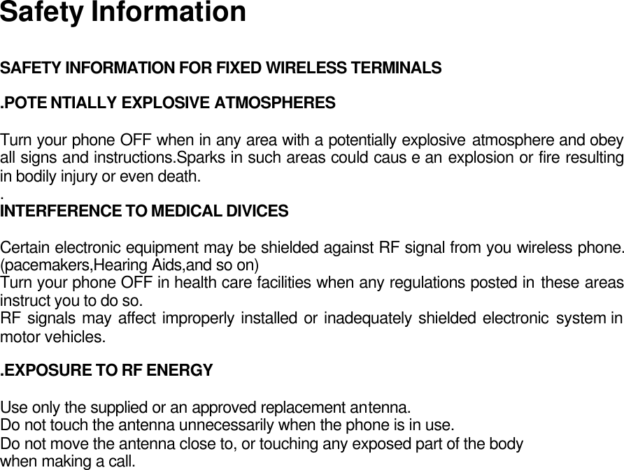 Safety Information  SAFETY INFORMATION FOR FIXED WIRELESS TERMINALS  .POTE NTIALLY EXPLOSIVE ATMOSPHERES  Turn your phone OFF when in any area with a potentially explosive atmosphere and obey all signs and instructions.Sparks in such areas could caus e an explosion or fire resulting in bodily injury or even death. . INTERFERENCE TO MEDICAL DIVICES  Certain electronic equipment may be shielded against RF signal from you wireless phone. (pacemakers,Hearing Aids,and so on) Turn your phone OFF in health care facilities when any regulations posted in these areas instruct you to do so. RF signals may affect improperly installed or inadequately shielded electronic system in motor vehicles.  .EXPOSURE TO RF ENERGY  Use only the supplied or an approved replacement antenna. Do not touch the antenna unnecessarily when the phone is in use. Do not move the antenna close to, or touching any exposed part of the body when making a call.    