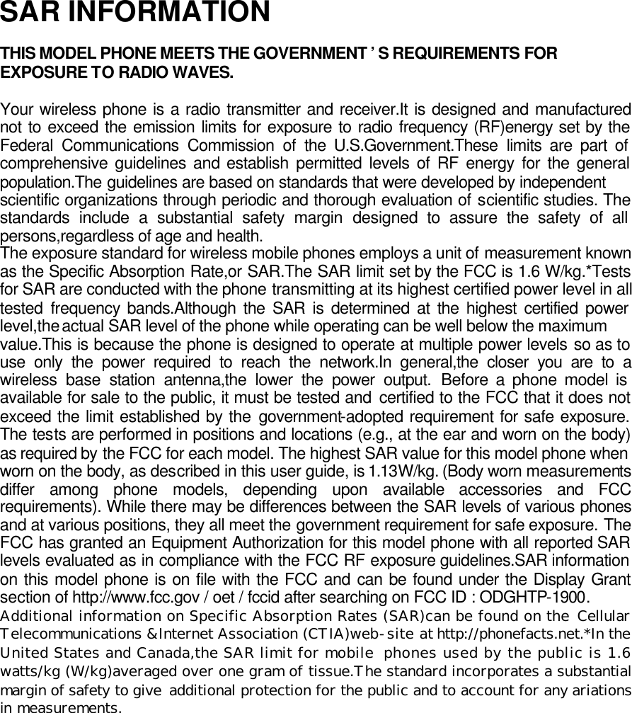SAR INFORMATION  THIS MODEL PHONE MEETS THE GOVERNMENT &rsquo;S REQUIREMENTS FOR EXPOSURE TO RADIO WAVES.  Your wireless phone is a radio transmitter and receiver.It is designed and manufactured not to exceed the emission limits for exposure to radio frequency (RF)energy set by the Federal Communications Commission of the U.S.Government.These limits are part of comprehensive guidelines and establish permitted levels of RF energy for the general population.The guidelines are based on standards that were developed by independent scientific organizations through periodic and thorough evaluation of scientific studies. The standards include a substantial safety margin designed to assure the safety of all persons,regardless of age and health.  The exposure standard for wireless mobile phones employs a unit of measurement known as the Specific Absorption Rate,or SAR.The SAR limit set by the FCC is 1.6 W/kg.*Tests for SAR are conducted with the phone transmitting at its highest certified power level in all tested frequency bands.Although the SAR is determined at the highest certified power level,the actual SAR level of the phone while operating can be well below the maximum value.This is because the phone is designed to operate at multiple power levels so as to use only the power required to reach the network.In general,the closer you are to a wireless base station antenna,the lower the power output. Before a phone model is available for sale to the public, it must be tested and certified to the FCC that it does not exceed the limit established by the government-adopted requirement for safe exposure. The tests are performed in positions and locations (e.g., at the ear and worn on the body) as required by the FCC for each model. The highest SAR value for this model phone when worn on the body, as described in this user guide, is 1.13W/kg. (Body worn measurements differ among phone models, depending upon available accessories and FCC requirements). While there may be differences between the SAR levels of various phones and at various positions, they all meet the government requirement for safe exposure. The FCC has granted an Equipment Authorization for this model phone with all reported SAR levels evaluated as in compliance with the FCC RF exposure guidelines.SAR information on this model phone is on file with the FCC and can be found under the Display Grant section of http://www.fcc.gov / oet / fccid after searching on FCC ID : ODGHTP-1900. Additional information on Specific Absorption Rates (SAR)can be found on the Cellular Telecommunications &amp;Internet Association (CTIA)web-site at http://phonefacts.net.*In the United States and Canada,the SAR limit for mobile phones used by the public is 1.6 watts/kg (W/kg)averaged over one gram of tissue.The standard incorporates a substantial margin of safety to give  additional protection for the public and to account for any ariations in measurements.  