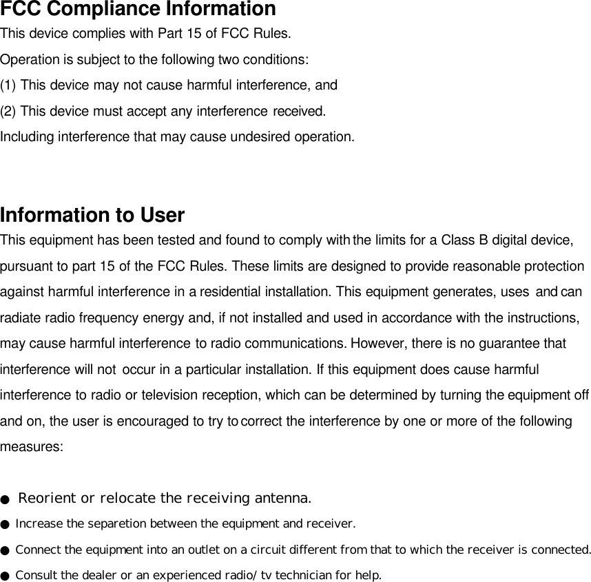 FCC Compliance Information This device complies with Part 15 of FCC Rules. Operation is subject to the following two conditions: (1) This device may not cause harmful interference, and (2) This device must accept any interference received. Including interference that may cause undesired operation.   Information to User This equipment has been tested and found to comply with the limits for a Class B digital device, pursuant to part 15 of the FCC Rules. These limits are designed to provide reasonable protection against harmful interference in a residential installation. This equipment generates, uses and can radiate radio frequency energy and, if not installed and used in accordance with the instructions, may cause harmful interference to radio communications. However, there is no guarantee that interference will not occur in a particular installation. If this equipment does cause harmful interference to radio or television reception, which can be determined by turning the equipment off and on, the user is encouraged to try to correct the interference by one or more of the following measures:  ● Reorient or relocate the receiving antenna. ● Increase the separetion between the equipment and receiver. ● Connect the equipment into an outlet on a circuit different from that to which the receiver is connected. ● Consult the dealer or an experienced radio/ tv technician for help. 