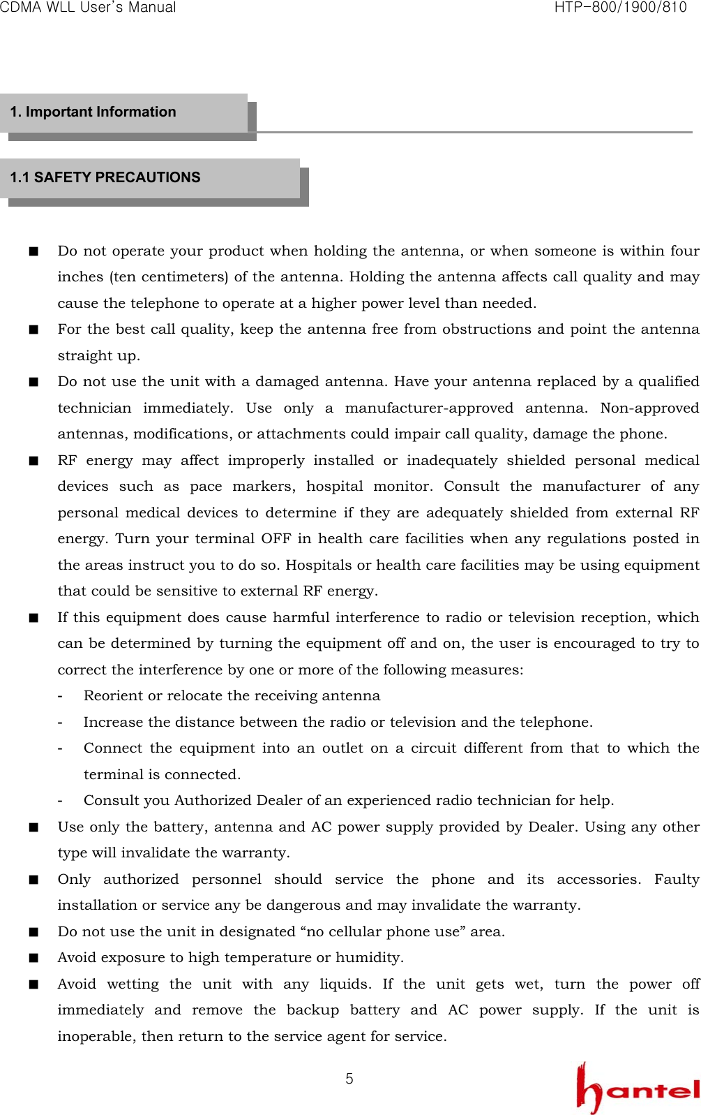 CDMA WLL User&rsquo;s Manual                                                               HTP-800/1900/810   5      ■  Do not operate your product when holding the antenna, or when someone is within four inches (ten centimeters) of the antenna. Holding the antenna affects call quality and may cause the telephone to operate at a higher power level than needed. ■  For the best call quality, keep the antenna free from obstructions and point the antenna straight up. ■  Do not use the unit with a damaged antenna. Have your antenna replaced by a qualified technician immediately. Use only a manufacturer-approved antenna. Non-approved antennas, modifications, or attachments could impair call quality, damage the phone. ■  RF energy may affect improperly installed or inadequately shielded personal medical devices such as pace markers, hospital monitor. Consult the manufacturer of any personal medical devices to determine if they are adequately shielded from external RF energy. Turn your terminal OFF in health care facilities when any regulations posted in the areas instruct you to do so. Hospitals or health care facilities may be using equipment that could be sensitive to external RF energy. ■  If this equipment does cause harmful interference to radio or television reception, which can be determined by turning the equipment off and on, the user is encouraged to try to correct the interference by one or more of the following measures: -  Reorient or relocate the receiving antenna -  Increase the distance between the radio or television and the telephone. -  Connect the equipment into an outlet on a circuit different from that to which the terminal is connected. -  Consult you Authorized Dealer of an experienced radio technician for help. ■  Use only the battery, antenna and AC power supply provided by Dealer. Using any other type will invalidate the warranty. ■  Only authorized personnel should service the phone and its accessories. Faulty installation or service any be dangerous and may invalidate the warranty. ■  Do not use the unit in designated &ldquo;no cellular phone use&rdquo; area. ■  Avoid exposure to high temperature or humidity. ■  Avoid wetting the unit with any liquids. If the unit gets wet, turn the power off immediately and remove the backup battery and AC power supply. If the unit is inoperable, then return to the service agent for service. 1. Important Information 1.1 SAFETY PRECAUTIONS 