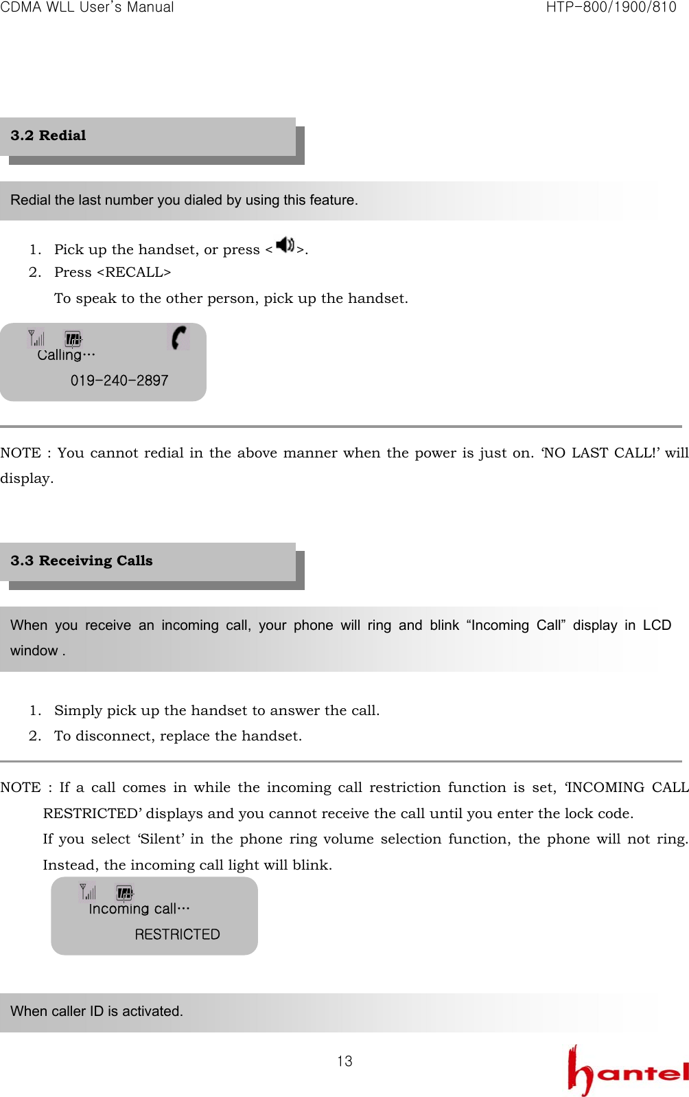 CDMA WLL User&rsquo;s Manual                                                               HTP-800/1900/810   13      1. Pick up the handset, or press < >. 2. Press <RECALL> To speak to the other person, pick up the handset.      NOTE : You cannot redial in the above manner when the power is just on. &lsquo;NO LAST CALL!&rsquo; will display.         1. Simply pick up the handset to answer the call. 2. To disconnect, replace the handset.  NOTE : If a call comes in while the incoming call restriction function is set, &lsquo;INCOMING CALL RESTRICTED&rsquo; displays and you cannot receive the call until you enter the lock code.   If you select &lsquo;Silent&rsquo; in the phone ring volume selection function, the phone will not ring. Instead, the incoming call light will blink.       Redial the last number you dialed by using this feature. When you receive an incoming call, your phone will ring and blink &ldquo;Incoming Call&rdquo; display in LCD window . When caller ID is activated. 3.2 Redial 3.3 Receiving Calls Calling&hellip; 019-240-2897Incoming call&hellip; RESTRICTED 