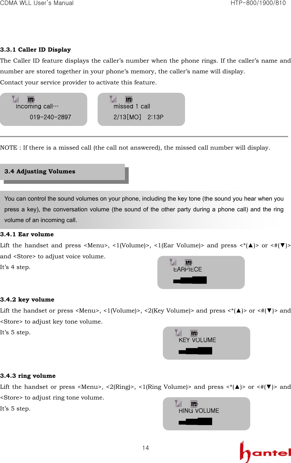 CDMA WLL User&rsquo;s Manual                                                               HTP-800/1900/810   14 3.3.1 Caller ID Display The Caller ID feature displays the caller&rsquo;s number when the phone rings. If the caller&rsquo;s name and number are stored together in your phone&rsquo;s memory, the caller&rsquo;s name will display. Contact your service provider to activate this feature.      NOTE : If there is a missed call (the call not answered), the missed call number will display.        3.4.1 Ear volume Lift the handset and press <Menu>, <1(Volume)>, <1(Ear Volume)> and press <*(▲)> or <#(▼)> and <Store> to adjust voice volume. It&rsquo;s 4 step.   3.4.2 key volume Lift the handset or press <Menu>, <1(Volume)>, <2(Key Volume)> and press <*(▲)> or <#(▼)> and <Store> to adjust key tone volume. It&rsquo;s 5 step.    3.4.3 ring volume Lift the handset or press <Menu>, <2(Ring)>, <1(Ring Volume)> and press <*(▲)> or <#(▼)> and <Store> to adjust ring tone volume. It&rsquo;s 5 step.   You can control the sound volumes on your phone, including the key tone (the sound you hear when you press a key), the conversation volume (the sound of the other party during a phone call) and the ring volume of an incoming call. 3.4 Adjusting Volumes Incoming call&hellip; 019-240-2897missed 1 call 2/13[MO]    2:13P EARPIECE ██████ KEY VOLUME ██████ RING VOLUME ██████ 