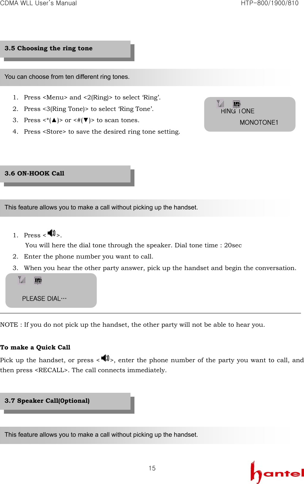 CDMA WLL User&rsquo;s Manual                                                               HTP-800/1900/810   15     1. Press <Menu> and <2(Ring)> to select &lsquo;Ring&rsquo;. 2. Press <3(Ring Tone)> to select &lsquo;Ring Tone&rsquo;. 3. Press <*(▲)> or <#(▼)> to scan tones. 4. Press <Store> to save the desired ring tone setting.         1. Press < >. You will here the dial tone through the speaker. Dial tone time : 20sec 2. Enter the phone number you want to call. 3. When you hear the other party answer, pick up the handset and begin the conversation.     NOTE : If you do not pick up the handset, the other party will not be able to hear you.    To make a Quick Call Pick up the handset, or press < >, enter the phone number of the party you want to call, and then press <RECALL>. The call connects immediately.          You can choose from ten different ring tones. This feature allows you to make a call without picking up the handset. 3.5 Choosing the ring tone 3.6 ON-HOOK Call This feature allows you to make a call without picking up the handset. 3.7 Speaker Call(0ptional) RING TONE MONOTONE1 PLEASE DIAL&hellip; 