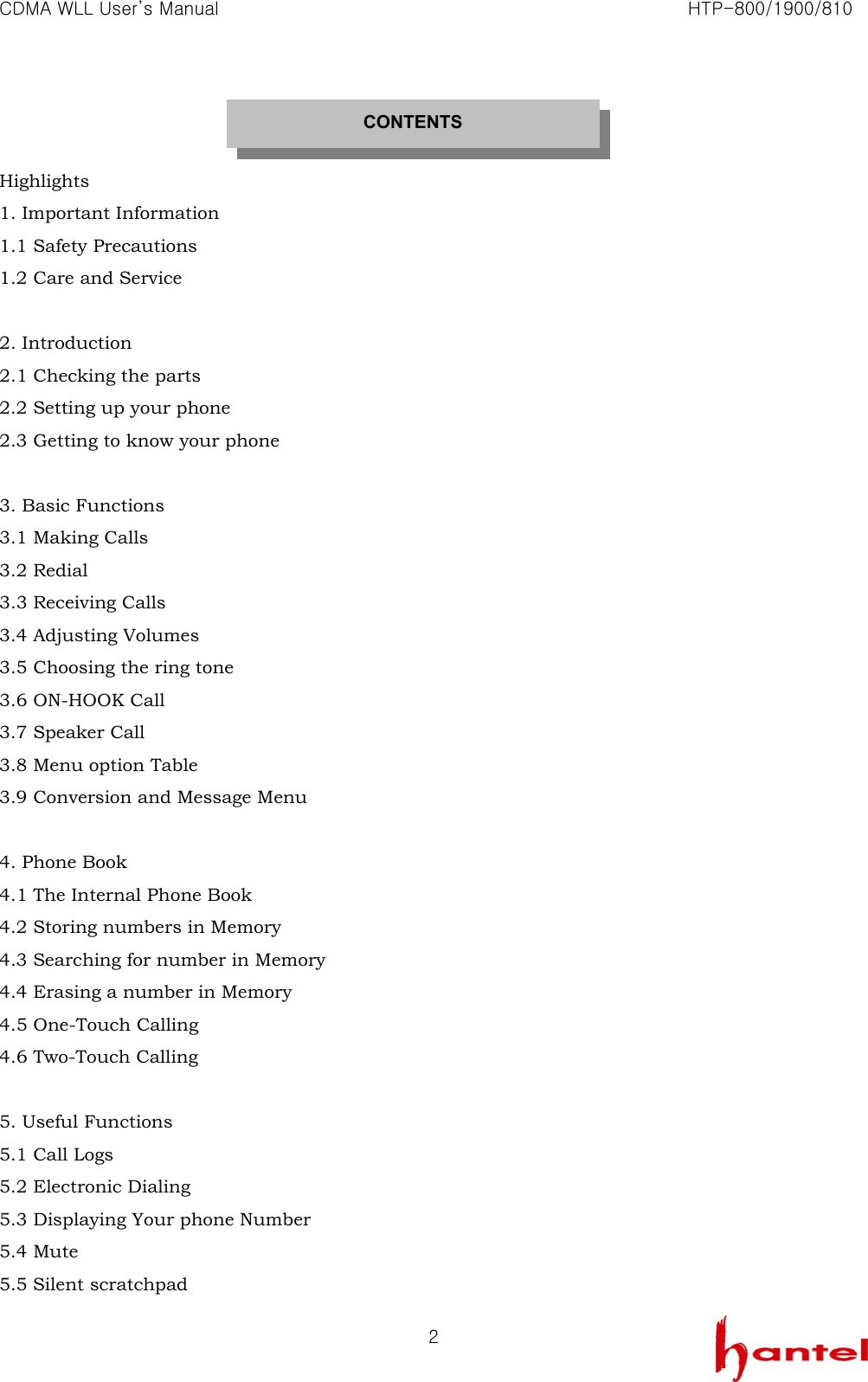 CDMA WLL User&rsquo;s Manual                                                               HTP-800/1900/810   2  Highlights 1. Important Information 1.1 Safety Precautions 1.2 Care and Service  2. Introduction 2.1 Checking the parts 2.2 Setting up your phone 2.3 Getting to know your phone  3. Basic Functions 3.1 Making Calls 3.2 Redial 3.3 Receiving Calls 3.4 Adjusting Volumes 3.5 Choosing the ring tone 3.6 ON-HOOK Call 3.7 Speaker Call 3.8 Menu option Table 3.9 Conversion and Message Menu  4. Phone Book 4.1 The Internal Phone Book 4.2 Storing numbers in Memory 4.3 Searching for number in Memory 4.4 Erasing a number in Memory 4.5 One-Touch Calling 4.6 Two-Touch Calling  5. Useful Functions 5.1 Call Logs 5.2 Electronic Dialing 5.3 Displaying Your phone Number 5.4 Mute 5.5 Silent scratchpad CONTENTS 