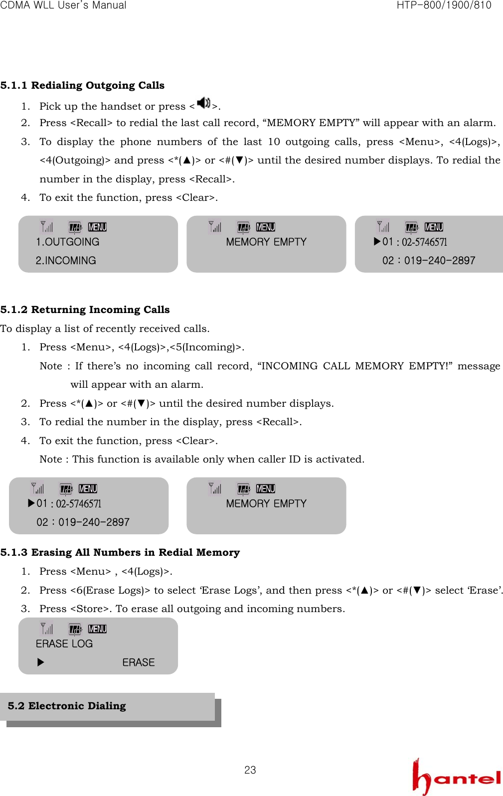CDMA WLL User&rsquo;s Manual                                                               HTP-800/1900/810   23 5.1.1 Redialing Outgoing Calls 1. Pick up the handset or press < >. 2. Press <Recall> to redial the last call record, &ldquo;MEMORY EMPTY&rdquo; will appear with an alarm. 3. To display the phone numbers of the last 10 outgoing calls, press <Menu>, <4(Logs)>, <4(Outgoing)> and press <*(▲)> or <#(▼)> until the desired number displays. To redial the number in the display, press <Recall>. 4. To exit the function, press <Clear>.      5.1.2 Returning Incoming Calls To display a list of recently received calls. 1. Press <Menu>, <4(Logs)>,<5(Incoming)>. Note : If there&rsquo;s no incoming call record, &ldquo;INCOMING CALL MEMORY EMPTY!&rdquo; message will appear with an alarm. 2. Press <*(▲)> or <#(▼)> until the desired number displays. 3. To redial the number in the display, press <Recall>. 4. To exit the function, press <Clear>. Note : This function is available only when caller ID is activated.     5.1.3 Erasing All Numbers in Redial Memory 1. Press <Menu> , <4(Logs)>. 2. Press <6(Erase Logs)> to select &lsquo;Erase Logs&rsquo;, and then press <*(▲)> or <#(▼)> select &lsquo;Erase&rsquo;. 3. Press <Store>. To erase all outgoing and incoming numbers.        5.2 Electronic Dialing MEMORY EMPTY 1.OUTGOING 2.INCOMING ▶01 : 02-574657l     02 : 019-240-2897 ▶01 : 02-574657l     02 : 019-240-2897 MEMORY EMPTY ERASE LOG ▶               ERASE 