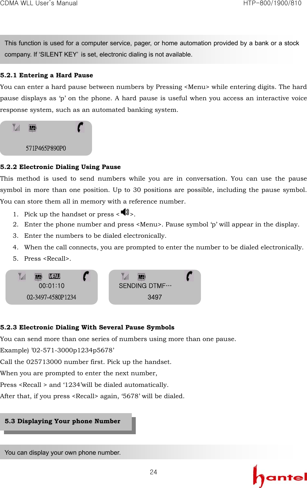 CDMA WLL User&rsquo;s Manual                                                               HTP-800/1900/810   24   5.2.1 Entering a Hard Pause You can enter a hard pause between numbers by Pressing <Menu> while entering digits. The hard pause displays as &lsquo;p&rsquo; on the phone. A hard pause is useful when you access an interactive voice response system, such as an automated banking system.     5.2.2 Electronic Dialing Using Pause This method is used to send numbers while you are in conversation. You can use the pause symbol in more than one position. Up to 30 positions are possible, including the pause symbol. You can store them all in memory with a reference number. 1. Pick up the handset or press < >. 2. Enter the phone number and press <Menu>. Pause symbol &lsquo;p&rsquo; will appear in the display. 3. Enter the numbers to be dialed electronically. 4. When the call connects, you are prompted to enter the number to be dialed electronically. 5. Press <Recall>.      5.2.3 Electronic Dialing With Several Pause Symbols You can send more than one series of numbers using more than one pause. Example) &rsquo;02-571-3000p1234p5678&rsquo; Call the 025713000 number first. Pick up the handset. When you are prompted to enter the next number, Press <Recall > and &lsquo;1234&rsquo;will be dialed automatically. After that, if you press <Recall> again, &lsquo;5678&rsquo; will be dialed.      This function is used for a computer service, pager, or home automation provided by a bank or a stock company. If &lsquo;SILENT KEY&rsquo;  is set, electronic dialing is not available. You can display your own phone number. 5.3 Displaying Your phone Number  571P465P890P0 SENDING DTMF&hellip; 3497 00:01:10 02-3497-4580P1234 