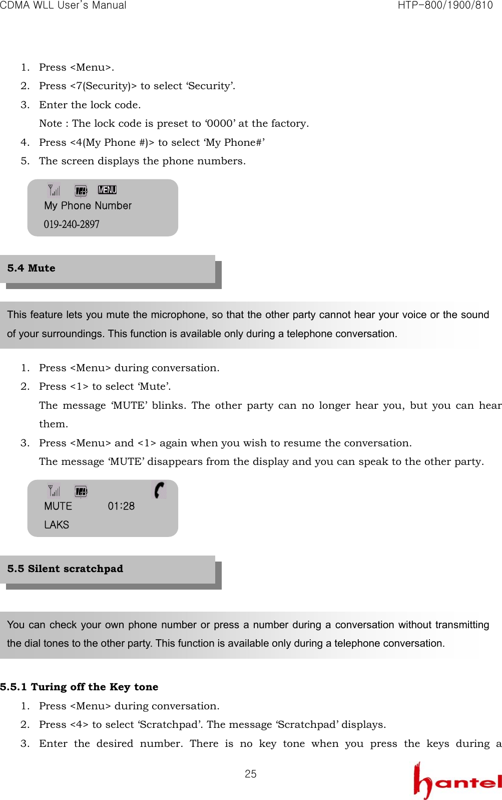 CDMA WLL User&rsquo;s Manual                                                               HTP-800/1900/810   251. Press <Menu>. 2. Press <7(Security)> to select &lsquo;Security&rsquo;. 3. Enter the lock code. Note : The lock code is preset to &lsquo;0000&rsquo; at the factory. 4. Press <4(My Phone #)> to select &lsquo;My Phone#&rsquo; 5. The screen displays the phone numbers.           1. Press <Menu> during conversation. 2. Press <1> to select &lsquo;Mute&rsquo;. The message &lsquo;MUTE&rsquo; blinks. The other party can no longer hear you, but you can hear them. 3. Press <Menu> and <1> again when you wish to resume the conversation. The message &lsquo;MUTE&rsquo; disappears from the display and you can speak to the other party.            5.5.1 Turing off the Key tone 1. Press <Menu> during conversation. 2. Press <4> to select &lsquo;Scratchpad&rsquo;. The message &lsquo;Scratchpad&rsquo; displays. 3. Enter the desired number. There is no key tone when you press the keys during a This feature lets you mute the microphone, so that the other party cannot hear your voice or the sound of your surroundings. This function is available only during a telephone conversation. You can check your own phone number or press a number during a conversation without transmitting the dial tones to the other party. This function is available only during a telephone conversation. 5.5 Silent scratchpad 5.4 Mute My Phone Number 019-240-2897 MUTE       01:28 LAKS 