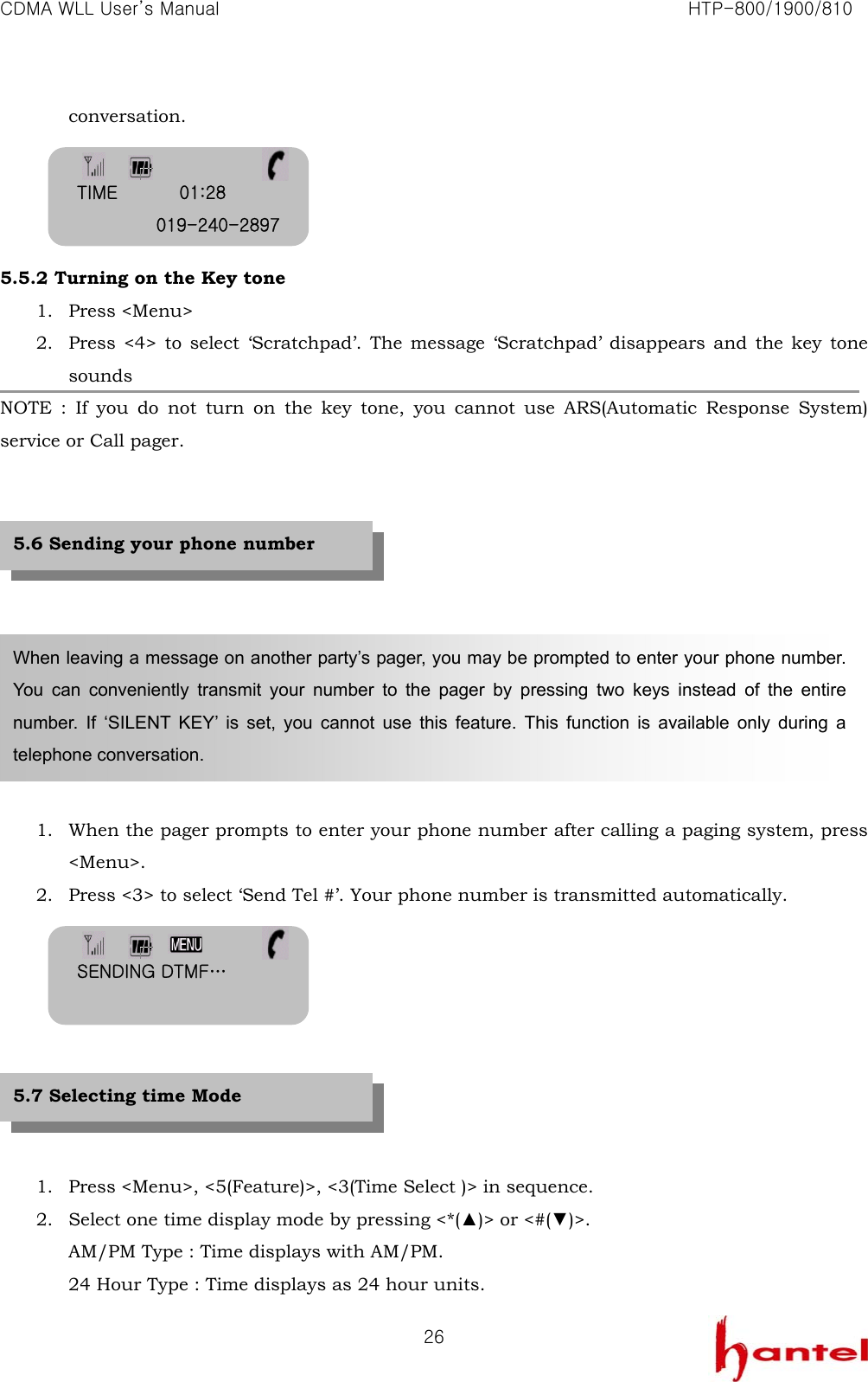 CDMA WLL User&rsquo;s Manual                                                               HTP-800/1900/810   26conversation.     5.5.2 Turning on the Key tone 1. Press <Menu> 2. Press <4> to select &lsquo;Scratchpad&rsquo;. The message &lsquo;Scratchpad&rsquo; disappears and the key tone sounds NOTE : If you do not turn on the key tone, you cannot use ARS(Automatic Response System) service or Call pager.            1. When the pager prompts to enter your phone number after calling a paging system, press <Menu>. 2. Press <3> to select &lsquo;Send Tel #&rsquo;. Your phone number is transmitted automatically.         1. Press <Menu>, <5(Feature)>, <3(Time Select )> in sequence. 2. Select one time display mode by pressing <*(▲)> or <#(▼)>. AM/PM Type : Time displays with AM/PM. 24 Hour Type : Time displays as 24 hour units. When leaving a message on another party&rsquo;s pager, you may be prompted to enter your phone number. You can conveniently transmit your number to the pager by pressing two keys instead of the entire number. If &lsquo;SILENT KEY&rsquo; is set, you cannot use this feature. This function is available only during a telephone conversation. 5.6 Sending your phone number 5.7 Selecting time Mode TIME       01:28 019-240-2897 SENDING DTMF&hellip;  