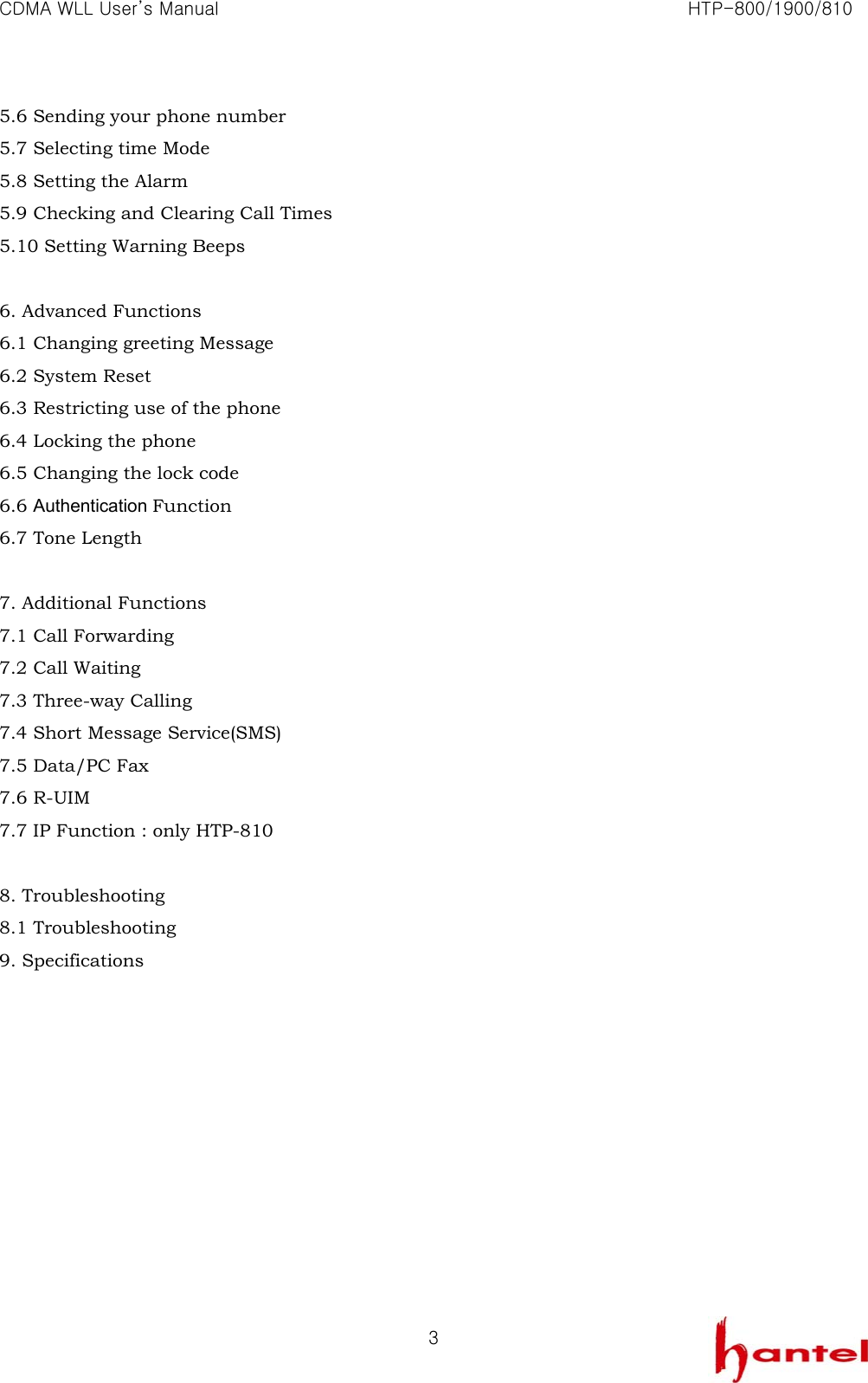 CDMA WLL User&rsquo;s Manual                                                               HTP-800/1900/810   35.6 Sending your phone number 5.7 Selecting time Mode 5.8 Setting the Alarm 5.9 Checking and Clearing Call Times 5.10 Setting Warning Beeps  6. Advanced Functions 6.1 Changing greeting Message 6.2 System Reset 6.3 Restricting use of the phone 6.4 Locking the phone 6.5 Changing the lock code 6.6 Authentication Function 6.7 Tone Length  7. Additional Functions 7.1 Call Forwarding 7.2 Call Waiting 7.3 Three-way Calling 7.4 Short Message Service(SMS) 7.5 Data/PC Fax 7.6 R-UIM 7.7 IP Function : only HTP-810  8. Troubleshooting 8.1 Troubleshooting 9. Specifications           
