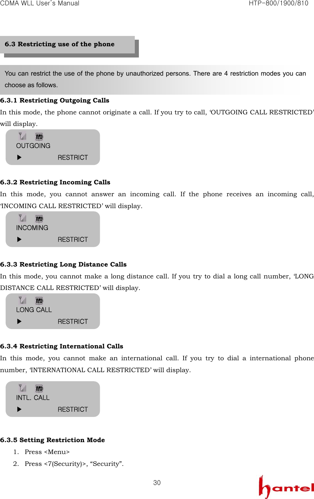 CDMA WLL User&rsquo;s Manual                                                               HTP-800/1900/810   30     6.3.1 Restricting Outgoing Calls In this mode, the phone cannot originate a call. If you try to call, &lsquo;OUTGOING CALL RESTRICTED&rsquo; will display.     6.3.2 Restricting Incoming Calls In this mode, you cannot answer an incoming call. If the phone receives an incoming call, &lsquo;INCOMING CALL RESTRICTED&rsquo; will display.     6.3.3 Restricting Long Distance Calls In this mode, you cannot make a long distance call. If you try to dial a long call number, &lsquo;LONG DISTANCE CALL RESTRICTED&rsquo; will display.     6.3.4 Restricting International Calls In this mode, you cannot make an international call. If you try to dial a international phone number, &lsquo;INTERNATIONAL CALL RESTRICTED&rsquo; will display.      6.3.5 Setting Restriction Mode 1. Press <Menu> 2. Press <7(Security)>, &ldquo;Security&rdquo;. You can restrict the use of the phone by unauthorized persons. There are 4 restriction modes you can choose as follows.   6.3 Restricting use of the phone OUTGOING ▶           RESTRICT INCOMING ▶           RESTRICT LONG CALL ▶           RESTRICT INTL. CALL ▶           RESTRICT 