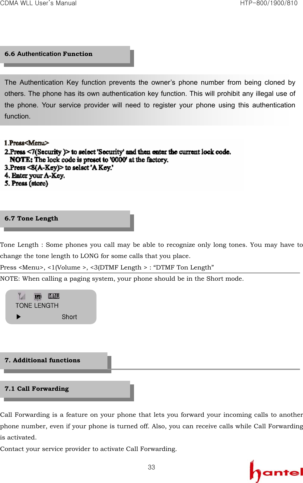CDMA WLL User&rsquo;s Manual                                                               HTP-800/1900/810   33              Tone Length : Some phones you call may be able to recognize only long tones. You may have to change the tone length to LONG for some calls that you place. Press <Menu>, <1(Volume >, <3(DTMF Length > : &ldquo;DTMF Ton Length&rdquo; NOTE: When calling a paging system, your phone should be in the Short mode.            Call Forwarding is a feature on your phone that lets you forward your incoming calls to another phone number, even if your phone is turned off. Also, you can receive calls while Call Forwarding is activated. Contact your service provider to activate Call Forwarding. The Authentication Key function prevents the owner&rsquo;s phone number from being cloned by others. The phone has its own authentication key function. This will prohibit any illegal use of the phone. Your service provider will need to register your phone using this authentication function. 6.6 Authentication Function 6.7 Tone Length 7.1 Call Forwarding 7. Additional functions TONE LENGTH ▶             Short 