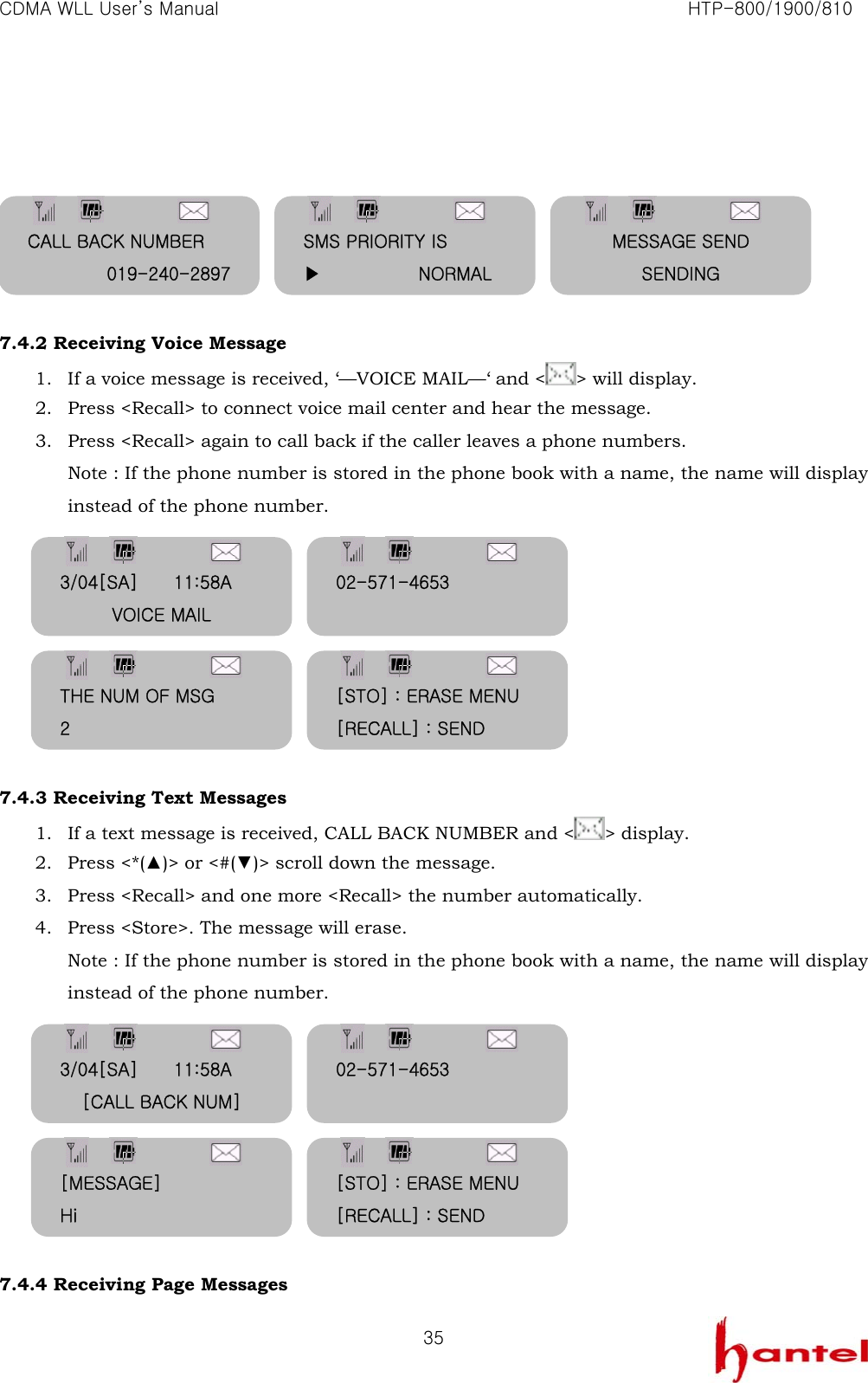 CDMA WLL User&rsquo;s Manual                                                               HTP-800/1900/810   35       7.4.2 Receiving Voice Message 1. If a voice message is received, &lsquo;&mdash;VOICE MAIL&mdash;&lsquo; and < > will display. 2. Press <Recall> to connect voice mail center and hear the message.   3. Press <Recall> again to call back if the caller leaves a phone numbers. Note : If the phone number is stored in the phone book with a name, the name will display instead of the phone number.         7.4.3 Receiving Text Messages   1. If a text message is received, CALL BACK NUMBER and < > display. 2. Press <*(▲)> or <#(▼)> scroll down the message. 3. Press <Recall> and one more <Recall> the number automatically. 4. Press <Store>. The message will erase. Note : If the phone number is stored in the phone book with a name, the name will display instead of the phone number.         7.4.4 Receiving Page Messages CALL BACK NUMBER 019-240-2897 SMS PRIORITY IS ▶           NORMAL MESSAGE SEND SENDING 3/04[SA]        11:58A VOICE MAIL 02-571-4653  THE NUM OF MSG 2 [STO] : ERASE MENU [RECALL] : SEND 3/04[SA]        11:58A [CALL BACK NUM] 02-571-4653  [MESSAGE] Hi [STO] : ERASE MENU [RECALL] : SEND 