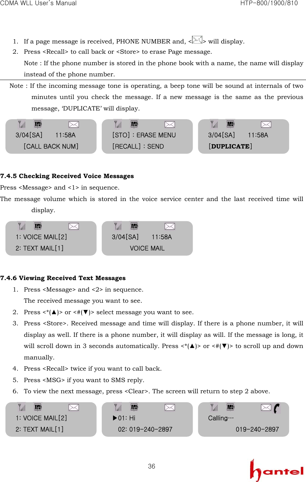 CDMA WLL User&rsquo;s Manual                                                               HTP-800/1900/810   361. If a page message is received, PHONE NUMBER and, < > will display. 2. Press <Recall> to call back or <Store> to erase Page message. Note : If the phone number is stored in the phone book with a name, the name will display instead of the phone number.        Note : If the incoming message tone is operating, a beep tone will be sound at internals of two minutes until you check the message. If a new message is the same as the previous message, &lsquo;DUPLICATE&rsquo; will display.      7.4.5 Checking Received Voice Messages Press <Message> and <1> in sequence. The message volume which is stored in the voice service center and the last received time will display.      7.4.6 Viewing Received Text Messages 1. Press <Message> and <2> in sequence. The received message you want to see. 2. Press <*(▲)> or <#(▼)> select message you want to see.   3. Press <Store>. Received message and time will display. If there is a phone number, it will display as well. If there is a phone number, it will display as will. If the message is long, it will scroll down in 3 seconds automatically. Press <*(▲)> or <#(▼)> to scroll up and down manually. 4. Press <Recall> twice if you want to call back. 5. Press <MSG> if you want to SMS reply. 6. To view the next message, press <Clear>. The screen will return to step 2 above.      3/04[SA]        11:58A [CALL BACK NUM] [STO] : ERASE MENU [RECALL] : SEND 3/04[SA]        11:58A [DUPLICATE] 1: VOICE MAIL[2] 2: TEXT MAIL[1] 3/04[SA]        11:58A VOICE MAIL 1: VOICE MAIL[2] 2: TEXT MAIL[1] ▶01: Hi 02: 019-240-2897 Calling&hellip; 019-240-2897