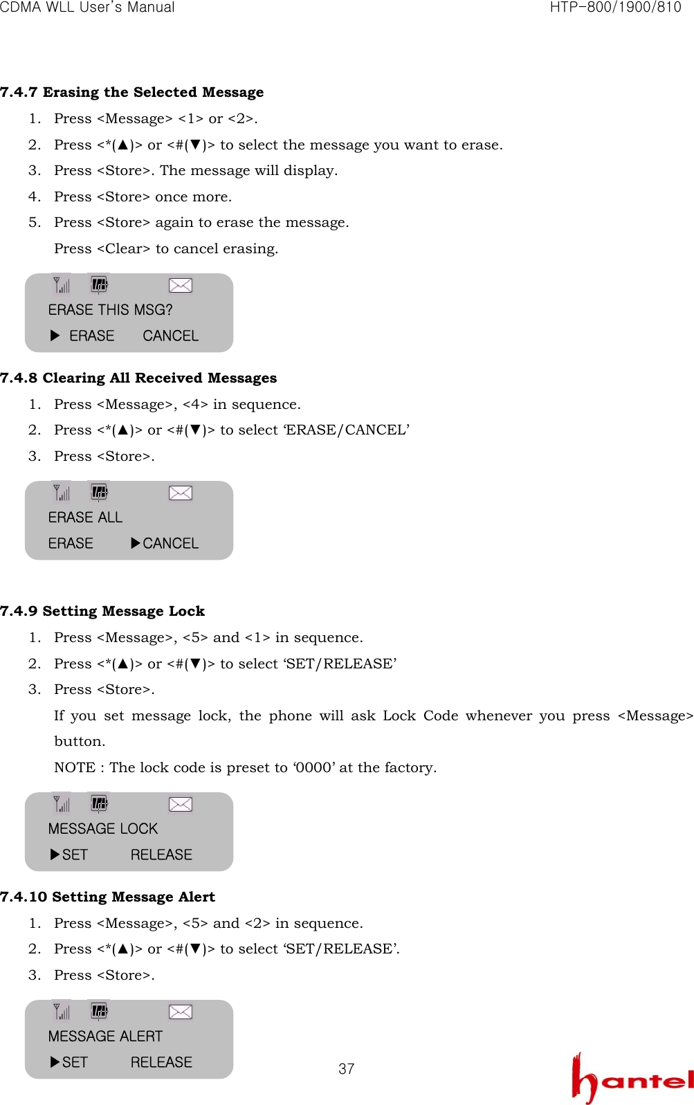 CDMA WLL User&rsquo;s Manual                                                               HTP-800/1900/810   377.4.7 Erasing the Selected Message 1. Press <Message> <1> or <2>. 2. Press <*(▲)> or <#(▼)> to select the message you want to erase. 3. Press <Store>. The message will display. 4. Press <Store> once more. 5. Press <Store> again to erase the message. Press <Clear> to cancel erasing.     7.4.8 Clearing All Received Messages 1. Press <Message>, <4> in sequence. 2. Press <*(▲)> or <#(▼)> to select &lsquo;ERASE/CANCEL&rsquo; 3. Press <Store>.      7.4.9 Setting Message Lock 1. Press <Message>, <5> and <1> in sequence. 2. Press <*(▲)> or <#(▼)> to select &lsquo;SET/RELEASE&rsquo; 3. Press <Store>. If you set message lock, the phone will ask Lock Code whenever you press <Message> button. NOTE : The lock code is preset to &lsquo;0000&rsquo; at the factory.     7.4.10 Setting Message Alert 1. Press <Message>, <5> and <2> in sequence. 2. Press <*(▲)> or <#(▼)> to select &lsquo;SET/RELEASE&rsquo;. 3. Press <Store>.   ERASE THIS MSG? ▶ ERASE    CANCEL ERASE ALL ERASE     ▶CANCEL MESSAGE LOCK ▶SET      RELEASE MESSAGE ALERT ▶SET      RELEASE 
