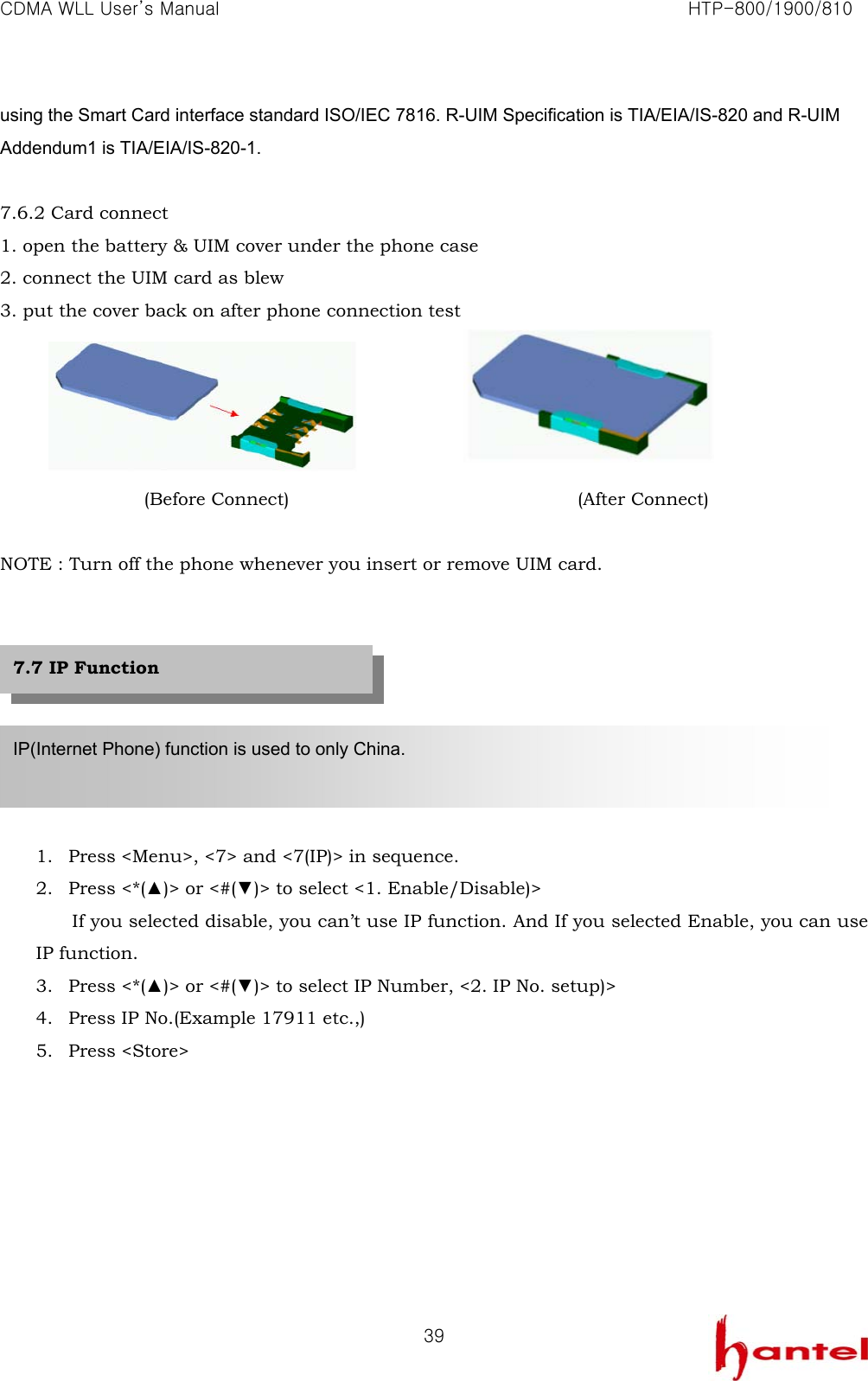 CDMA WLL User&rsquo;s Manual                                                               HTP-800/1900/810   39using the Smart Card interface standard ISO/IEC 7816. R-UIM Specification is TIA/EIA/IS-820 and R-UIM Addendum1 is TIA/EIA/IS-820-1.  7.6.2 Card connect 1. open the battery &amp; UIM cover under the phone case 2. connect the UIM card as blew 3. put the cover back on after phone connection test     (Before Connect)                                (After Connect)  NOTE : Turn off the phone whenever you insert or remove UIM card.         1. Press <Menu>, <7> and <7(IP)> in sequence. 2. Press <*(▲)> or <#(▼)> to select <1. Enable/Disable)> If you selected disable, you can&rsquo;t use IP function. And If you selected Enable, you can use IP function. 3. Press <*(▲)> or <#(▼)> to select IP Number, <2. IP No. setup)> 4. Press IP No.(Example 17911 etc.,) 5. Press <Store>        IP(Internet Phone) function is used to only China.    7.7 IP Function 