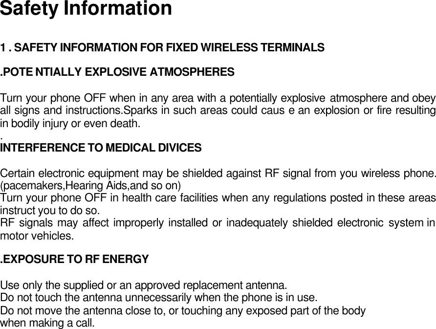 Safety Information  1 . SAFETY INFORMATION FOR FIXED WIRELESS TERMINALS  .POTE NTIALLY EXPLOSIVE ATMOSPHERES  Turn your phone OFF when in any area with a potentially explosive atmosphere and obey all signs and instructions.Sparks in such areas could caus e an explosion or fire resulting in bodily injury or even death. . INTERFERENCE TO MEDICAL DIVICES  Certain electronic equipment may be shielded against RF signal from you wireless phone. (pacemakers,Hearing Aids,and so on) Turn your phone OFF in health care facilities when any regulations posted in these areas instruct you to do so. RF signals may affect improperly installed or inadequately shielded electronic system in motor vehicles.  .EXPOSURE TO RF ENERGY  Use only the supplied or an approved replacement antenna. Do not touch the antenna unnecessarily when the phone is in use. Do not move the antenna close to, or touching any exposed part of the body when making a call.    