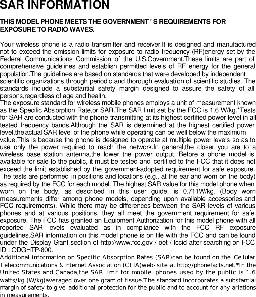 SAR INFORMATION  THIS MODEL PHONE MEETS THE GOVERNMENT &rsquo;S REQUIREMENTS FOR EXPOSURE TO RADIO WAVES.  Your wireless phone is a radio transmitter and receiver.It is designed and manufactured not to exceed the emission limits for exposure to radio frequency (RF)energy set by the Federal Communications Commission of the U.S.Government.These limits are part of comprehensive guidelines and establish permitted levels of RF energy for the general population.The guidelines are based on standards that were developed by independent scientific organizations through periodic and thorough evaluation of scientific studies. The standards include a substantial safety margin designed to assure the safety of all persons,regardless of age and health.  The exposure standard for wireless mobile phones employs a unit of measurement known as the Specific Absorption Rate,or SAR.The SAR limit set by the FCC is 1.6 W/kg.*Tests for SAR are conducted with the phone transmitting at its highest certified power level in all tested frequency bands.Although the SAR is determined at the highest certified power level,the actual SAR level of the phone while operating can be well below the maximum value.This is because the phone is designed to operate at multiple power levels so as to use only the power required to reach the network.In general,the closer you are to a wireless base station antenna,the lower the power output. Before a phone model is available for sale to the public, it must be tested and certified to the FCC that it does not exceed the limit established by the government-adopted requirement for safe exposure. The tests are performed in positions and locations (e.g., at the ear and worn on the body) as required by the FCC for each model. The highest SAR value for this model phone when worn on the body, as described in this user guide, is 0.711W/kg. (Body worn measurements differ among phone models, depending upon available accessories and FCC requirements). While there may be differences between the SAR levels of various phones and at various positions, they all meet the government requirement for safe exposure. The FCC has granted an Equipment Authorization for this model phone with all reported SAR levels evaluated as in compliance with the FCC RF exposure guidelines.SAR information on this model phone is on file with the FCC and can be found under the Display Grant section of http://www.fcc.gov / oet / fccid after searching on FCC ID : ODGHTP-800. Additional information on Specific Absorption Rates (SAR)can be found on the Cellular Telecommunications &amp;Internet Association (CTIA)web-site at http://phonefacts.net.*In the United States and Canada,the SAR limit for mobile phones used by the public is 1.6 watts/kg (W/kg)averaged over one gram of tissue.The standard incorporates a substantial margin of safety to give  additional protection for the public and to account for any ariations in measurements.  