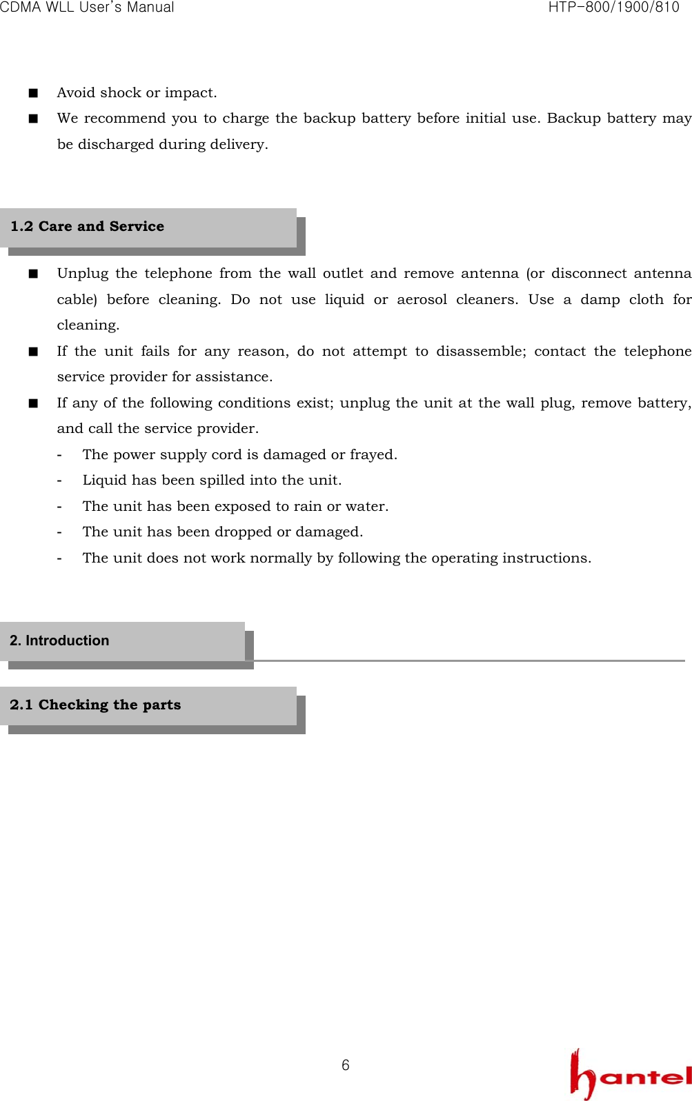 CDMA WLL User&rsquo;s Manual                                                               HTP-800/1900/810   6■  Avoid shock or impact. ■  We recommend you to charge the backup battery before initial use. Backup battery may be discharged during delivery.     ■  Unplug the telephone from the wall outlet and remove antenna (or disconnect antenna cable) before cleaning. Do not use liquid or aerosol cleaners. Use a damp cloth for cleaning. ■  If the unit fails for any reason, do not attempt to disassemble; contact the telephone service provider for assistance. ■  If any of the following conditions exist; unplug the unit at the wall plug, remove battery, and call the service provider. -  The power supply cord is damaged or frayed. -  Liquid has been spilled into the unit. -  The unit has been exposed to rain or water. -  The unit has been dropped or damaged. -  The unit does not work normally by following the operating instructions.        1.2 Care and Service 2. Introduction 2.1 Checking the parts 