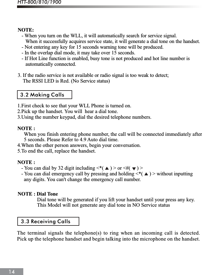 NOTE:   - When you turn on the WLL, it will automatically search for service signal.When it successfully acquires service state, it will generate a dial tone on the handset.   - Not entering any key for 15 seconds warning tone will be produced.   - In the overlap dial mode, it may take over 15 seconds.   - If Hot Line function is enabled, busy tone is not produced and hot line number is      automatically connected.3. If the radio service is not available or radio signal is too weak to detect;The RSSI LED is Red. (No Service status)3.2 Making Calls1.First check to see that your WLL Phone is turned on.2.Pick up the handset. You will  hear a dial tone.3.Using the number keypad, dial the desired telephone numbers.NOTE : When you finish entering phone number, the call will be connected immediately after     5 seconds. Please Refer to 4.9 Auto dial time.4.When the other person answers, begin your conversation.5.To end the call, replace the handset.NOTE :   - You can dial by 32 digit including <*(     ) > or <#(     ) >   - You can dial emergency call by pressing and holding <*(     ) > without inputting      any digits. You can't change the emergency call number.NOTE : Dial ToneDial tone will be generated if you lift your handset until your press any key.This Model will not generate any dial tone in NO Service status3.3 Receiving CallsThe terminal signals the telephone(s) to ring when an incoming call is detected.Pick up the telephone handset and begin talking into the microphone on the handset.