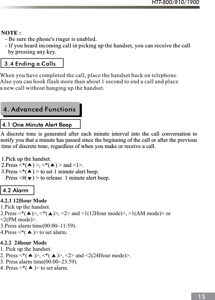 3.4 Ending a CallsNOTE :   - Be sure the phone's ringer is enabled.   - If you heard incoming call in picking up the handset, you can receive the call     by pressing any key.When you have completed the call, place the handset back on telephone.Also you can hook flash more than about 1 second to end a call and placea new call without hanging up the handset.4. Advanced Functions4.1 One Minute Alert Beeptime of discrete tone, regardless of when you make or receive a call.1.Pick up the handset.2.Press <*(    ) >, <*(    ) > and <1>.3.Press <*(    ) > to set 1 minute alert beep.   Press <#(    ) > to release  1 minute alert beep.A discrete tone is generated after each minute interval into the call conversation to notify you that a minute has passed since the beginning of the call or after the previous 4.2 Alarm4.2.1 12Hour Mode1.Pick up the handset.2.Press <*(    )>, <*(    )>, <2> and <1(12Hour mode)>, <1(AM mode)> or <2(PM mode)>.3.Press alarm time(00:00~11:59).4.Press <*(     )> to set alarm.4.2.2  24hour Mode1. Pick up the handset.2. Press <*(     )>, <*(     )>, <2> and <2(24Hour mode)>.3. Press alarm time(00:00~23:59).4. Press <*(     )> to set alarm.