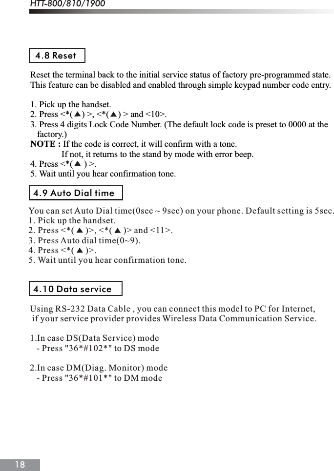 Reset the terminal back to the initial service status of factory pre-programmed state. This feature can be disabled and enabled through simple keypad number code entry.1. Pick up the handset.2. Press <*(    ) >, <*(    ) > and <10>.3. Press 4 digits Lock Code Number. (The default lock code is preset to 0000 at the    factory.)NOTE : If the code is correct, it will confirm with a tone.              If not, it returns to the stand by mode with error beep.4. Press <*(     ) >.5. Wait until you hear confirmation tone.4.8 ResetUsing RS-232 Data Cable , you can connect this model to PC for Internet, if your service provider provides Wireless Data Communication Service.1.In case DS(Data Service) mode   - Press "36*#102*" to DS mode2.In case DM(Diag. Monitor) mode   - Press "36*#101*" to DM mode4.9 Auto Dial time4.10 Data serviceYou can set Auto Dial time(0sec ~ 9sec) on your phone. Default setting is 5sec.1. Pick up the handset.2. Press <*(     )>, <*(     )> and <11>.3. Press Auto dial time(0~9).4. Press <*(     )>.5. Wait until you hear confirmation tone.