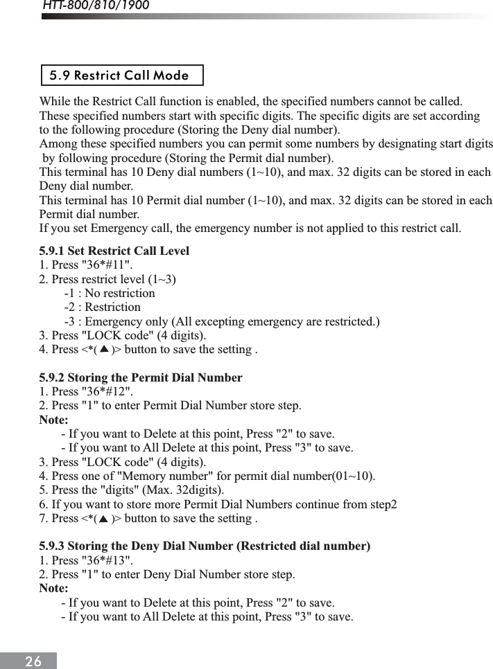 While the Restrict Call function is enabled, the specified numbers cannot be called. These specified numbers start with specific digits. The specific digits are set according to the following procedure (Storing the Deny dial number).Among these specified numbers you can permit some numbers by designating start digits by following procedure (Storing the Permit dial number).This terminal has 10 Deny dial numbers (1~10), and max. 32 digits can be stored in each Deny dial number.This terminal has 10 Permit dial number (1~10), and max. 32 digits can be stored in each Permit dial number.If you set Emergency call, the emergency number is not applied to this restrict call.5.9 Restrict Call Mode5.9.1 Set Restrict Call Level1. Press "36*#11".2. Press restrict level (1~3)        -1 : No restriction        -2 : Restriction        -3 : Emergency only (All excepting emergency are restricted.)3. Press "LOCK code" (4 digits).4. Press   button to save the setting .5.9.2 Storing the Permit Dial Number1. Press "36*#12".2. Press "1" to enter Permit Dial Number store step.Note:       - If you want to Delete at this point, Press "2" to save.       - If you want to All Delete at this point, Press "3" to save.3. Press "LOCK code" (4 digits).4. Press one of "Memory number" for permit dial number(01~10).5. Press the "digits" (Max. 32digits).6. If you want to store more Permit Dial Numbers continue from step27. Press   button to save the setting .5.9.3 Storing the Deny Dial Number (Restricted dial number)1. Press "36*#13".2. Press "1" to enter Deny Dial Number store step.Note:       - If you want to Delete at this point, Press "2" to save.       - If you want to All Delete at this point, Press "3" to save.<*(     )><*(     )>