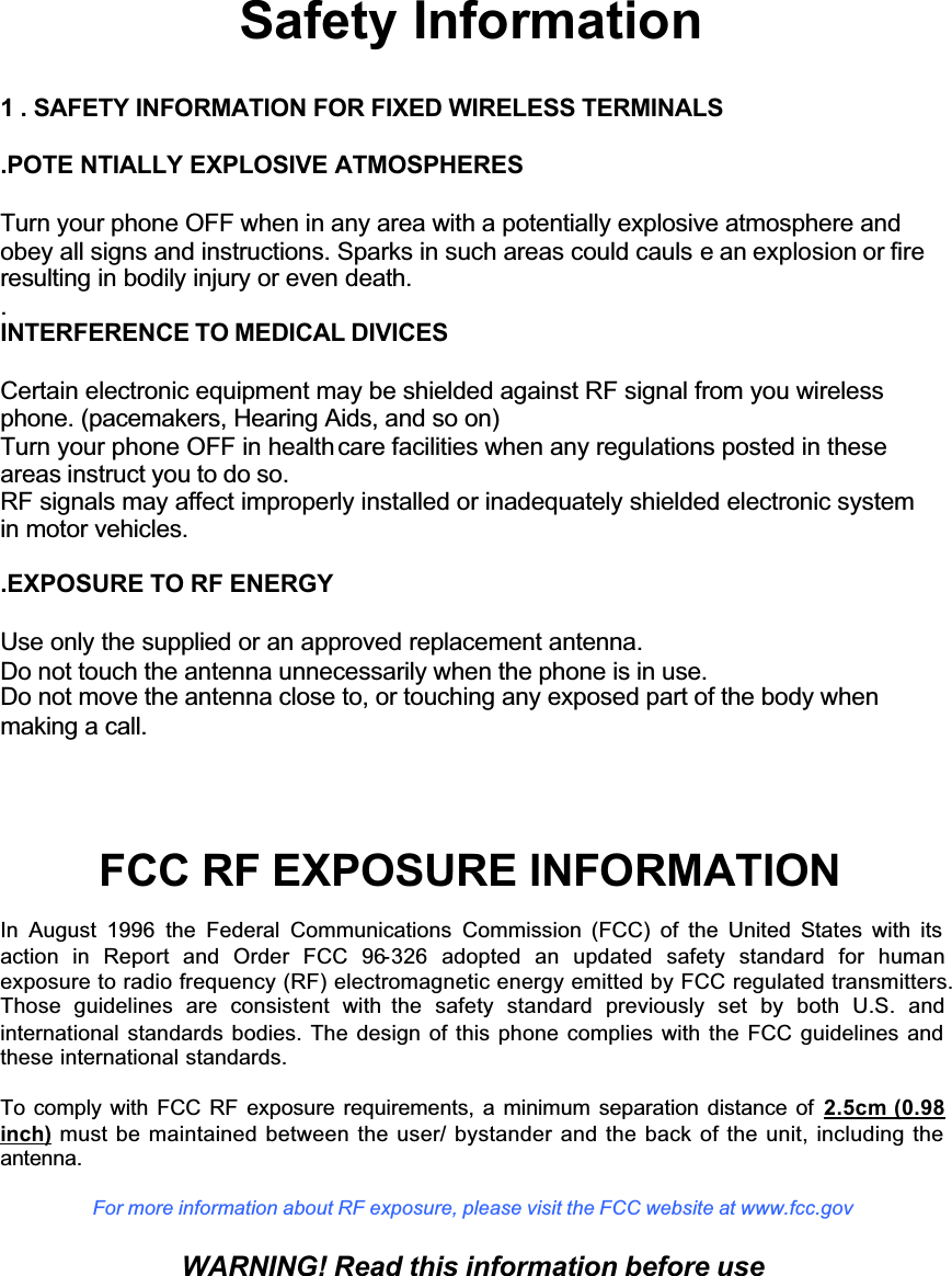 GGGGGGSafety Information1 . SAFETY INFORMATION FOR FIXED WIRELESS TERMINALS.POTE NTIALLY EXPLOSIVE ATMOSPHERESTurn your phone OFF when in any area with a potentially explosive atmosphere andobey all signs and instructions. Sparks in such areas could cauls e an explosion or fireresulting in bodily injury or even death..INTERFERENCE TO MEDICAL DIVICESCertain electronic equipment may be shielded against RF signal from you wirelessphone. (pacemakers, Hearing Aids, and so on)Turn your phone OFF in health care facilities when any regulations posted in theseareas instruct you to do so.RF signals may affect improperly installed or inadequately shielded electronic systemin motor vehicles. .EXPOSURE TO RF ENERGYUse only the supplied or an approved replacement antenna.Do not touch the antenna unnecessarily when the phone is in use.Do not move the antenna close to, or touching any exposed part of the body whenmaking a call.FCC RF EXPOSURE INFORMATIONIn August 1996 the Federal Communications Commission (FCC) of the United States with its action in Report and Order FCC 96-326 adopted an updated safety standard for humanexposure to radio frequency (RF) electromagnetic energy emitted by FCC regulated transmitters. Those guidelines are consistent with the safety standard previously set by both U.S. andinternational standards bodies. The design of this phone complies with the FCC guidelines and these international standards.To comply with FCC RF exposure requirements, a minimum separation distance of 2.5cm (0.98 inch) must be maintained between the user/ bystander and the back of the unit, including the antenna.For more information about RF exposure, please visit the FCC website at www.fcc.govWARNING! Read this information before use