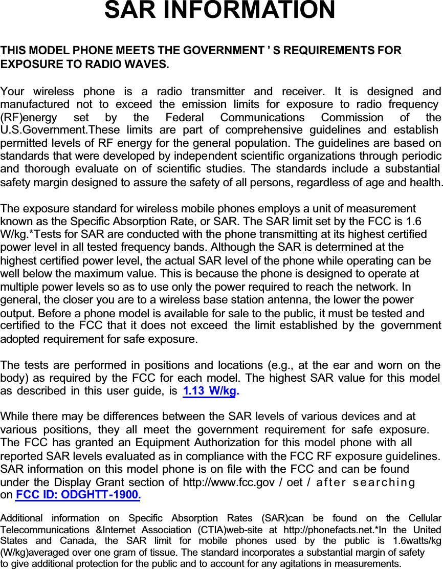 GGGGGGSAR INFORMATIONTHIS MODEL PHONE MEETS THE GOVERNMENT &rsquo; S REQUIREMENTS FOREXPOSURE TO RADIO WAVES.Your wireless phone is a radio transmitter and receiver. It is designed andmanufactured not to exceed the emission limits for exposure to radio frequency (RF)energy set  by the Federal Communications Commission of theU.S.Government.These limits are part of comprehensive guidelines and establish permitted levels of RF energy for the general population. The guidelines are based on standards that were developed by independent scientific organizations through periodic and thorough evaluate on of scientific studies. The standards include a substantial safety margin designed to assure the safety of all persons, regardless of age and health.The exposure standard for wireless mobile phones employs a unit of measurementknown as the Specific Absorption Rate, or SAR. The SAR limit set by the FCC is 1.6W/kg.*Tests for SAR are conducted with the phone transmitting at its highest certifiedpower level in all tested frequency bands. Although the SAR is determined at thehighest certified power level, the actual SAR level of the phone while operating can bewell below the maximum value. This is because the phone is designed to operate atmultiple power levels so as to use only the power required to reach the network. Ingeneral, the closer you are to a wireless base station antenna, the lower the poweroutput. Before a phone model is available for sale to the public, it must be tested andcertified to the FCC that it does not exceed  the limit established by the  governmentadopted requirement for safe exposure.The tests are performed in positions and locations (e.g., at the ear and worn on the body) as required by the FCC for each model. The highest SAR value for this model as described in this user guide, is 1.13 W/kg.While there may be differences between the SAR levels of various devices and at various positions, they all meet the government requirement for safe exposure.The FCC has granted an Equipment Authorization for this model phone with all reported SAR levels evaluated as in compliance with the FCC RF exposure guidelines. SAR information on this model phone is on file with the FCC and can be found under the Display Grant section of http://www.fcc.gov / oet / after searchingon FCC ID: ODGHTT-1900.Additional information on Specific Absorption Rates (SAR)can be found on the CellularTelecommunications &amp;Internet Association (CTIA)web-site at http://phonefacts.net.*In the UnitedStates and Canada, the SAR limit for mobile phones used by the public is 1.6watts/kg(W/kg)averaged over one gram of tissue. The standard incorporates a substantial margin of safetyto give additional protection for the public and to account for any agitations in measurements.