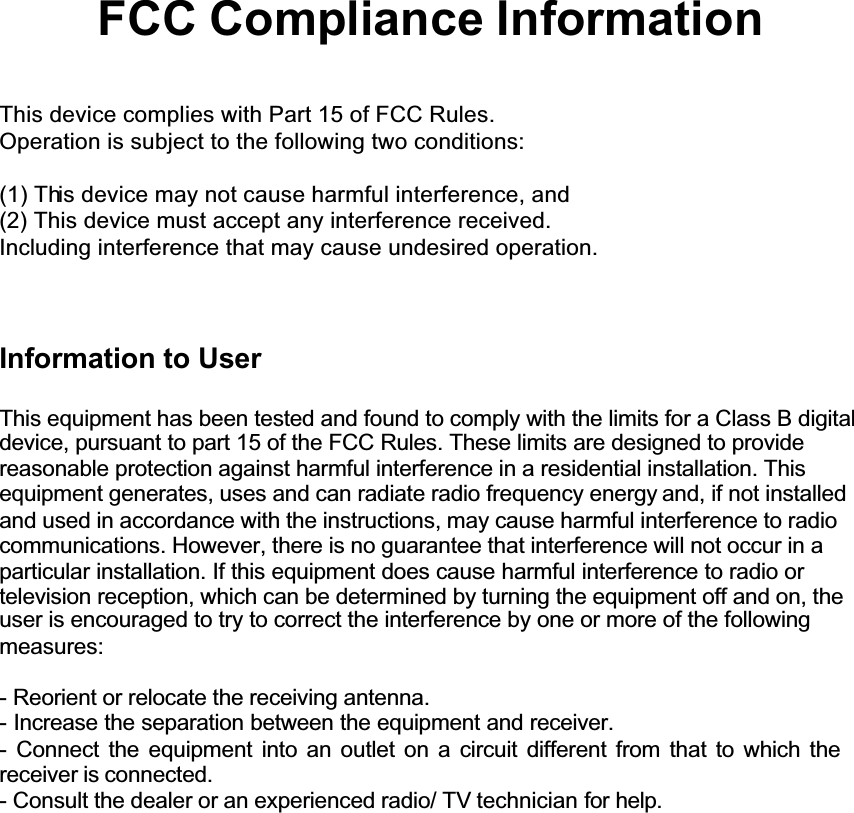 GGGGGGFCC Compliance InformationThis device complies with Part 15 of FCC Rules.Operation is subject to the following two conditions:(1) This device may not cause harmful interference, and(2) This device must accept any interference received.Including interference that may cause undesired operation.Information to UserThis equipment has been tested and found to comply with the limits for a Class B digitaldevice, pursuant to part 15 of the FCC Rules. These limits are designed to provide reasonable protection against harmful interference in a residential installation. Thisequipment generates, uses and can radiate radio frequency energy and, if not installedand used in accordance with the instructions, may cause harmful interference to radio communications. However, there is no guarantee that interference will not occur in a particular installation. If this equipment does cause harmful interference to radio or television reception, which can be determined by turning the equipment off and on, the user is encouraged to try to correct the interference by one or more of the following measures:- Reorient or relocate the receiving antenna.- Increase the separation between the equipment and receiver.- Connect the equipment into an outlet on a circuit different from that to which thereceiver is connected.- Consult the dealer or an experienced radio/ TV technician for help.