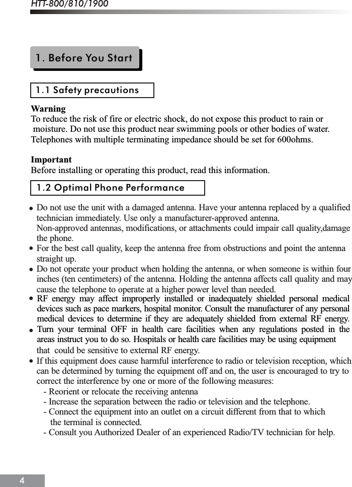 1. Before You Start1.1 Safety precautionsWarningTo reduce the risk of fire or electric shock, do not expose this product to rain or moisture. Do not use this product near swimming pools or other bodies of water.Telephones with multiple terminating impedance should be set for 600ohms.ImportantBefore installing or operating this product, read this information.1.2 Optimal Phone PerformanceDo not use the unit with a damaged antenna. Have your antenna replaced by a qualifiedtechnician immediately. Use only a manufacturer-approved antenna.Non-approved antennas, modifications, or attachments could impair call quality,damagethe phone.For the best call quality, keep the antenna free from obstructions and point the antennastraight up.Do not operate your product when holding the antenna, or when someone is within fourinches (ten centimeters) of the antenna. Holding the antenna affects call quality and maycause the telephone to operate at a higher power level than needed.that  could be sensitive to external RF energy.If this equipment does cause harmful interference to radio or television reception, whichcan be determined by turning the equipment off and on, the user is encouraged to try tocorrect the interference by one or more of the following measures:   - Reorient or relocate the receiving antenna   - Increase the separation between the radio or television and the telephone.   - Connect the equipment into an outlet on a circuit different from that to which      the terminal is connected.   - Consult you Authorized Dealer of an experienced Radio/TV technician for help.RF energy may affect improperly installed or inadequately shielded personal medicaldevices such as pace markers, hospital monitor. Consult the manufacturer of any personalmedical devices to determine if they are adequately shielded from external RF energy.Turn your terminal OFF in health care facilities when any regulations posted in theareas instruct you to do so. Hospitals or health care facilities may be using equipment