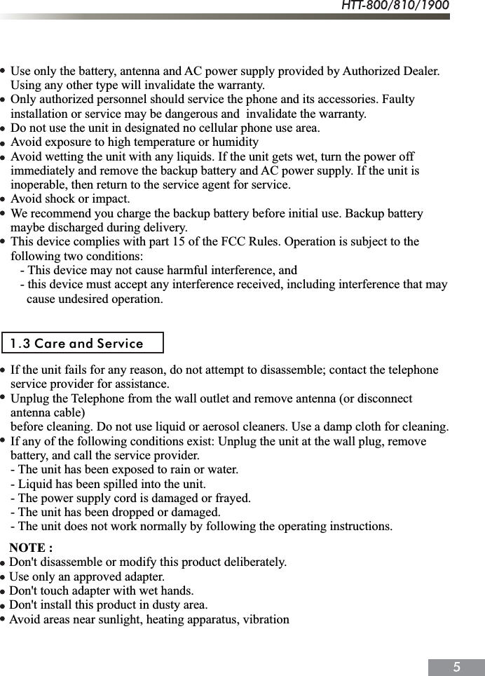 Use only the battery, antenna and AC power supply provided by Authorized Dealer.Using any other type will invalidate the warranty.Only authorized personnel should service the phone and its accessories. Faulty installation or service may be dangerous and  invalidate the warranty.Do not use the unit in designated no cellular phone use area.Avoid exposure to high temperature or humidityAvoid wetting the unit with any liquids. If the unit gets wet, turn the power offimmediately and remove the backup battery and AC power supply. If the unit is inoperable, then return to the service agent for service.Avoid shock or impact.We recommend you charge the backup battery before initial use. Backup battery maybe discharged during delivery.This device complies with part 15 of the FCC Rules. Operation is subject to the following two conditions:   - This device may not cause harmful interference, and   - this device must accept any interference received, including interference that may      cause undesired operation.If the unit fails for any reason, do not attempt to disassemble; contact the telephone service provider for assistance.Unplug the Telephone from the wall outlet and remove antenna (or disconnect antenna cable) before cleaning. Do not use liquid or aerosol cleaners. Use a damp cloth for cleaning.If any of the following conditions exist: Unplug the unit at the wall plug, remove battery, and call the service provider.- The unit has been exposed to rain or water.- Liquid has been spilled into the unit.- The power supply cord is damaged or frayed.- The unit has been dropped or damaged.- The unit does not work normally by following the operating instructions.1.3 Care and ServiceNOTE :Don't disassemble or modify this product deliberately.Use only an approved adapter.Don't touch adapter with wet hands.Don't install this product in dusty area.Avoid areas near sunlight, heating apparatus, vibration 