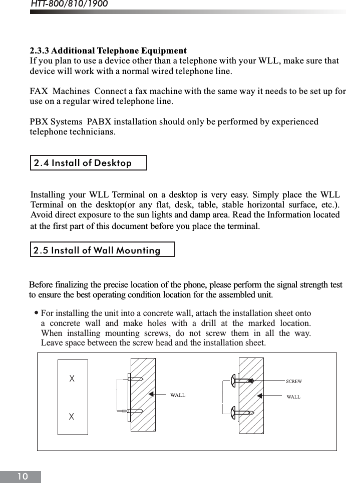 2.3.3 Additional Telephone EquipmentIf you plan to use a device other than a telephone with your WLL, make sure thatdevice will work with a normal wired telephone line.FAX  Machines  Connect a fax machine with the same way it needs to be set up foruse on a regular wired telephone line.PBX Systems  PABX installation should only be performed by experiencedtelephone technicians.2.4 Install of Desktopat the first part of this document before you place the terminal.2.5 Install of Wall MountingBefore finalizing the precise location of the phone, please perform the signal strength testto ensure the best operating condition location for the assembled unit.For installing the unit into a concrete wall, attach the installation sheet ontoa concrete wall and make holes with a drill at the marked location.When installing mounting screws, do not screw them in all the way.Leave space between the screw head and the installation sheet.Installing your WLL Terminal on a desktop is very easy. Simply place the WLLTerminal on the desktop(or any flat, desk, table, stable horizontal surface, etc.).Avoid direct exposure to the sun lights and damp area. Read the Information located 