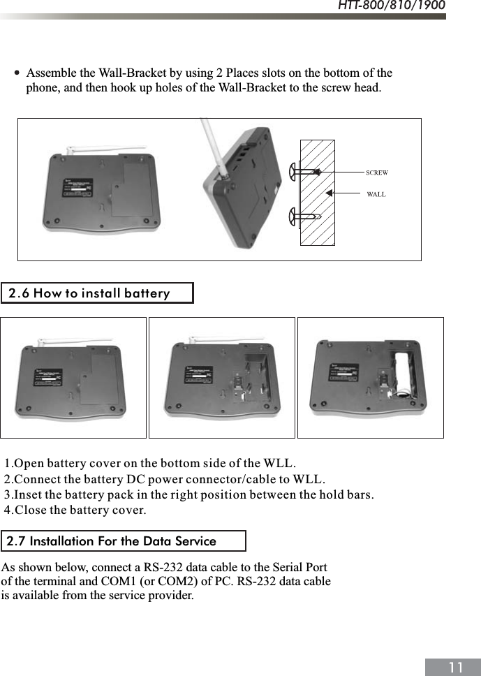 Assemble the Wall-Bracket by using 2 Places slots on the bottom of the phone, and then hook up holes of the Wall-Bracket to the screw head.2.6 How to install battery1.Open battery cover on the bottom side of the WLL.2.Connect the battery DC power connector/cable to WLL.3.Inset the battery pack in the right position between the hold bars.4.Close the battery cover.2.7 Installation For the Data ServiceAs shown below, connect a RS-232 data cable to the Serial Port of the terminal and COM1 (or COM2) of PC. RS-232 data cable is available from the service provider.
