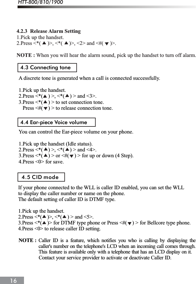 4.3 Connecting tone4.4 Ear-piece Voice volumeA discrete tone is generated when a call is connected successfully.1.Pick up the handset.2.Press <*(    ) >, <*(    ) > and <3>.3.Press <*(    ) > to set connection tone.   Press <#(    ) > to release connection tone.You can control the Ear-piece volume on your phone.1.Pick up the handset (Idle status).2.Press <*(    ) >, <*(    ) > and <4>.3.Press <*(    ) > or <#(    ) > for up or down (4 Step).4.Press <0> for save.If your phone connected to the WLL is caller ID enabled, you can set the WLLto display the caller number or name on the phone.The default setting of caller ID is DTMF type.1.Pick up the handset.2.Press <*(    )>, <*(    ) > and <5>.3.Press <*(    )> for DTMF type phone or Press <#(    ) > for Bellcore type phone.4.Press <0> to release caller ID setting.4.5 CID modeCaller ID is a feature, which notifies you who is calling by displaying thecaller's number on the telephone's LCD when an incoming call comes through.This feature is available only with a telephone that has an LCD display on it.NOTE :               Contact your service provider to activate or deactivate Caller ID.4.2.3  Release Alarm Setting1.Pick up the handset.2.Press <*(     )>, <*(     )>, <2> and <#(     )>.NOTE : When you will hear the alarm sound, pick up the handset to turn off alarm.