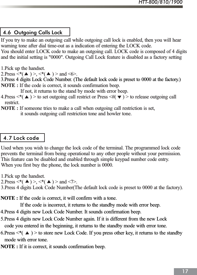 If you try to make an outgoing call while outgoing call lock is enabled, then you will hearwarning tone after dial time-out as a indication of entering the LOCK code.You should enter LOCK code to make an outgoing call. LOCK code is composed of 4 digitsand the initial setting is "0000". Outgoing Call Lock feature is disabled as a factory setting1.Pick up the handset.2.Press <*(     ) >, <*(     ) > and <6>.NOTE : If the code is correct, it sounds confirmation beep.               If not, it returns to the stand by mode with error beep.4.Press <*(     ) > to set outgoing call restrict or Press <#(     ) > to release outgoing call   restrict.NOTE : If someone tries to make a call when outgoing call restriction is set,               it sounds outgoing call restriction tone and howler tone.Used when you wish to change the lock code of the terminal. The programmed lock codeprevents the terminal from being operational to any other people without your permission.This feature can be disabled and enabled through simple keypad number code entry.When you first buy the phone, the lock number is 0000.1.Pick up the handset.2.Press <*(     ) >, <*(     ) > and <7>.3.Press 4 digits Look Code Number(The default lock code is preset to 0000 at the factory).4.6  Outgoing Calls Lock 4.7 Lock codeNOTE : If the code is correct, it will confirm with a tone.               If the code is incorrect, it returns to the standby mode with error beep.4.Press 4 digits new Lock Code Number. It sounds confirmation beep.5.Press 4 digits new Lock Code Number again. If it is different from the new Lock   code you entered in the beginning, it returns to the standby mode with error tone.6.Press <*(      ) > to store new Lock Code. If you press other key, it returns to the standby   mode with error tone.NOTE : If it is correct, it sounds confirmation beep.3.Press 4 digits Lock Code Number. (The default lock code is preset to 0000 at the factory.)